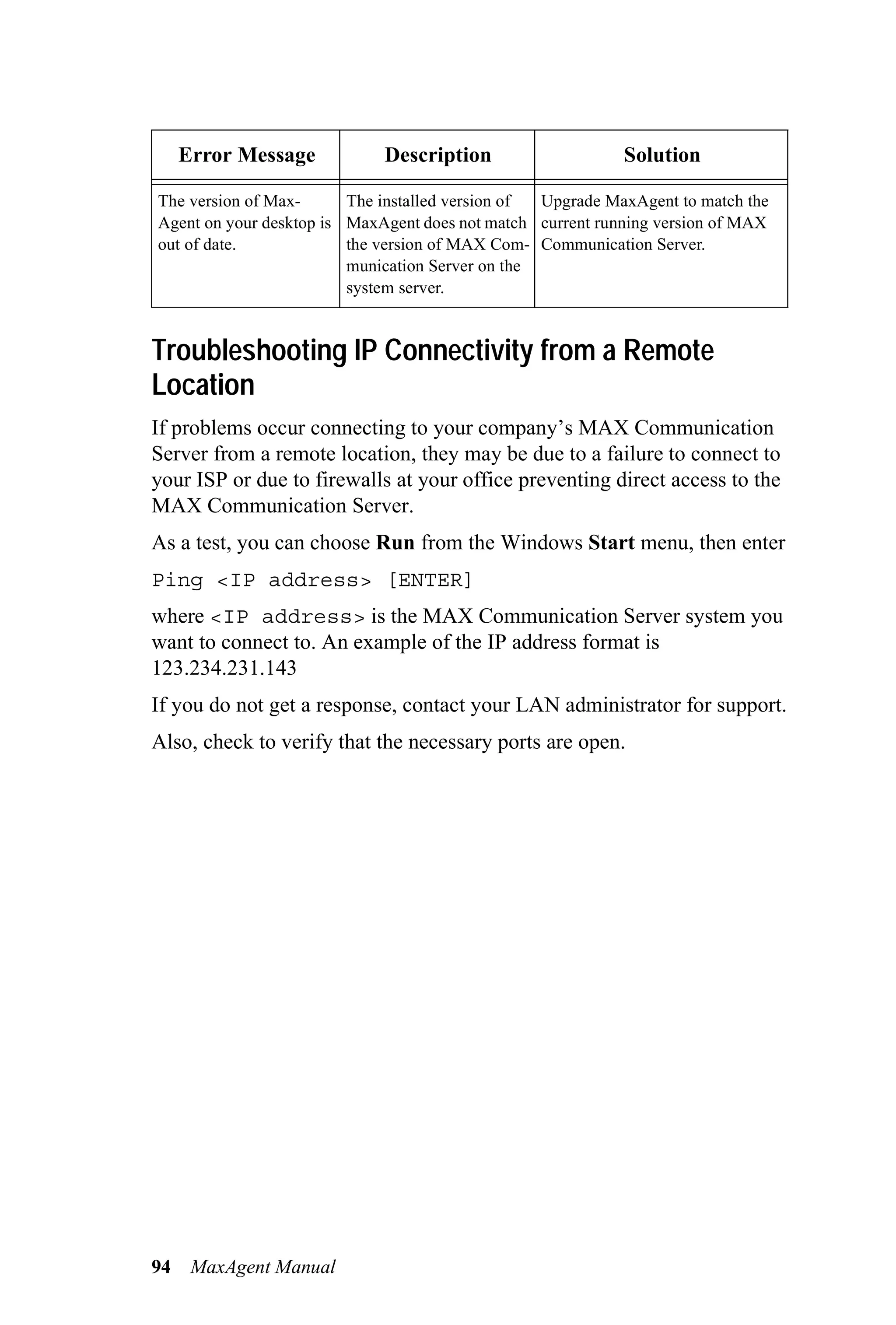 Error Message           Description                    Solution

The version of Max-      The installed version of Upgrade MaxAgent to match the
Agent on your desktop is MaxAgent does not match current running version of MAX
out of date.             the version of MAX Com- Communication Server.
                         munication Server on the
                         system server.


Troubleshooting IP Connectivity from a Remote
Location
If problems occur connecting to your company’s MAX Communication
Server from a remote location, they may be due to a failure to connect to
your ISP or due to firewalls at your office preventing direct access to the
MAX Communication Server.
As a test, you can choose Run from the Windows Start menu, then enter
Ping <IP address> [ENTER]
where <IP address> is the MAX Communication Server system you
want to connect to. An example of the IP address format is
123.234.231.143
If you do not get a response, contact your LAN administrator for support.
Also, check to verify that the necessary ports are open.




94    MaxAgent Manual
 
