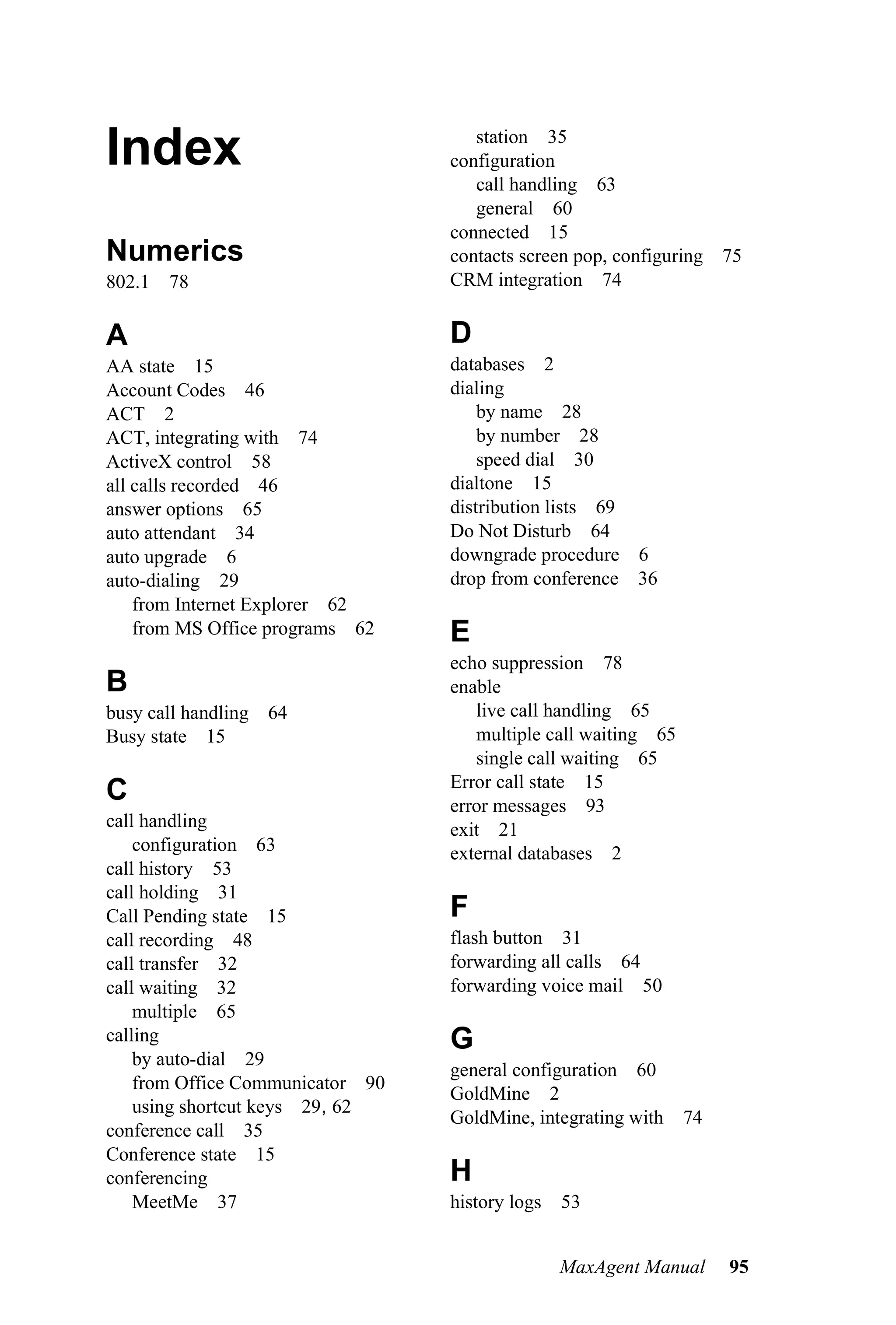 Index                                station 35
                                  configuration
                                     call handling 63
                                     general 60
                                  connected 15
Numerics                          contacts screen pop, configuring 75
802.1 78                          CRM integration 74


A                                 D
AA state 15                       databases 2
Account Codes 46                  dialing
ACT 2                                 by name 28
ACT, integrating with 74              by number 28
ActiveX control 58                    speed dial 30
all calls recorded 46             dialtone 15
answer options 65                 distribution lists 69
auto attendant 34                 Do Not Disturb 64
auto upgrade 6                    downgrade procedure 6
auto-dialing 29                   drop from conference 36
    from Internet Explorer 62
    from MS Office programs 62    E
                                  echo suppression 78
B                                 enable
busy call handling 64                live call handling 65
Busy state 15                        multiple call waiting 65
                                     single call waiting 65
                                  Error call state 15
C                                 error messages 93
call handling                     exit 21
    configuration 63              external databases 2
call history 53
call holding 31
Call Pending state 15             F
call recording 48                 flash button 31
call transfer 32                  forwarding all calls 64
call waiting 32                   forwarding voice mail 50
    multiple 65
calling                           G
    by auto-dial 29
                                  general configuration 60
    from Office Communicator 90
                                  GoldMine 2
    using shortcut keys 29, 62
                                  GoldMine, integrating with    74
conference call 35
Conference state 15
conferencing                      H
    MeetMe 37                     history logs   53


                                                 MaxAgent Manual     95
 
