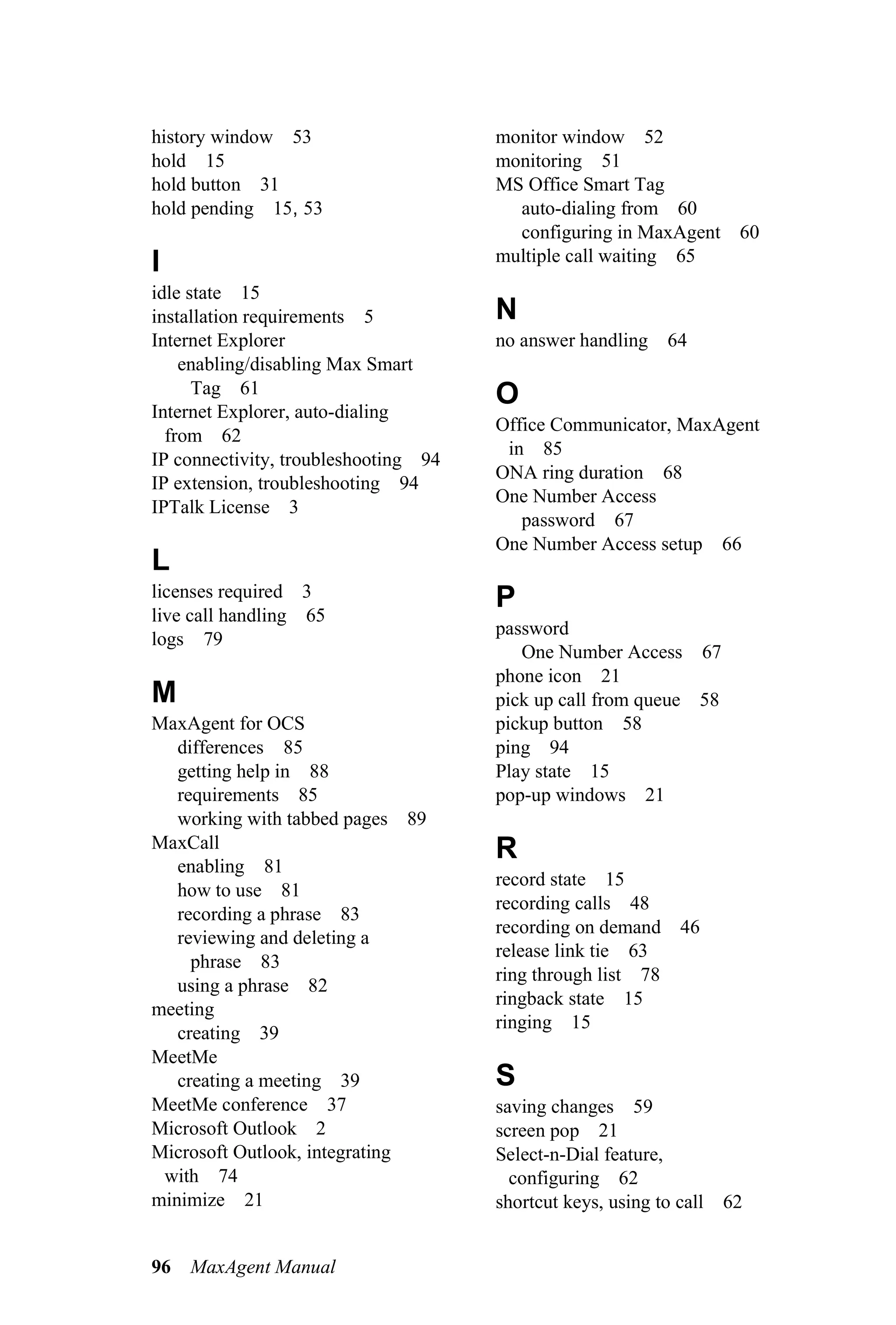 history window 53                     monitor window 52
hold 15                               monitoring 51
hold button 31                        MS Office Smart Tag
hold pending 15, 53                     auto-dialing from 60
                                        configuring in MaxAgent 60
I                                     multiple call waiting 65
idle state 15
installation requirements 5           N
Internet Explorer                     no answer handling     64
    enabling/disabling Max Smart
      Tag 61                          O
Internet Explorer, auto-dialing
                                      Office Communicator, MaxAgent
  from 62
                                       in 85
IP connectivity, troubleshooting 94
                                      ONA ring duration 68
IP extension, troubleshooting 94
                                      One Number Access
IPTalk License 3
                                         password 67
                                      One Number Access setup 66
L
licenses required 3                   P
live call handling 65
                                      password
logs 79
                                         One Number Access 67
                                      phone icon 21
M                                     pick up call from queue 58
MaxAgent for OCS                      pickup button 58
   differences 85                     ping 94
   getting help in 88                 Play state 15
   requirements 85                    pop-up windows 21
   working with tabbed pages 89
MaxCall                               R
   enabling 81
                                      record state 15
   how to use 81
                                      recording calls 48
   recording a phrase 83
                                      recording on demand 46
   reviewing and deleting a
                                      release link tie 63
     phrase 83
                                      ring through list 78
   using a phrase 82
                                      ringback state 15
meeting
                                      ringing 15
   creating 39
MeetMe
   creating a meeting 39              S
MeetMe conference 37                  saving changes 59
Microsoft Outlook 2                   screen pop 21
Microsoft Outlook, integrating        Select-n-Dial feature,
 with 74                                configuring 62
minimize 21                           shortcut keys, using to call   62


96   MaxAgent Manual
 