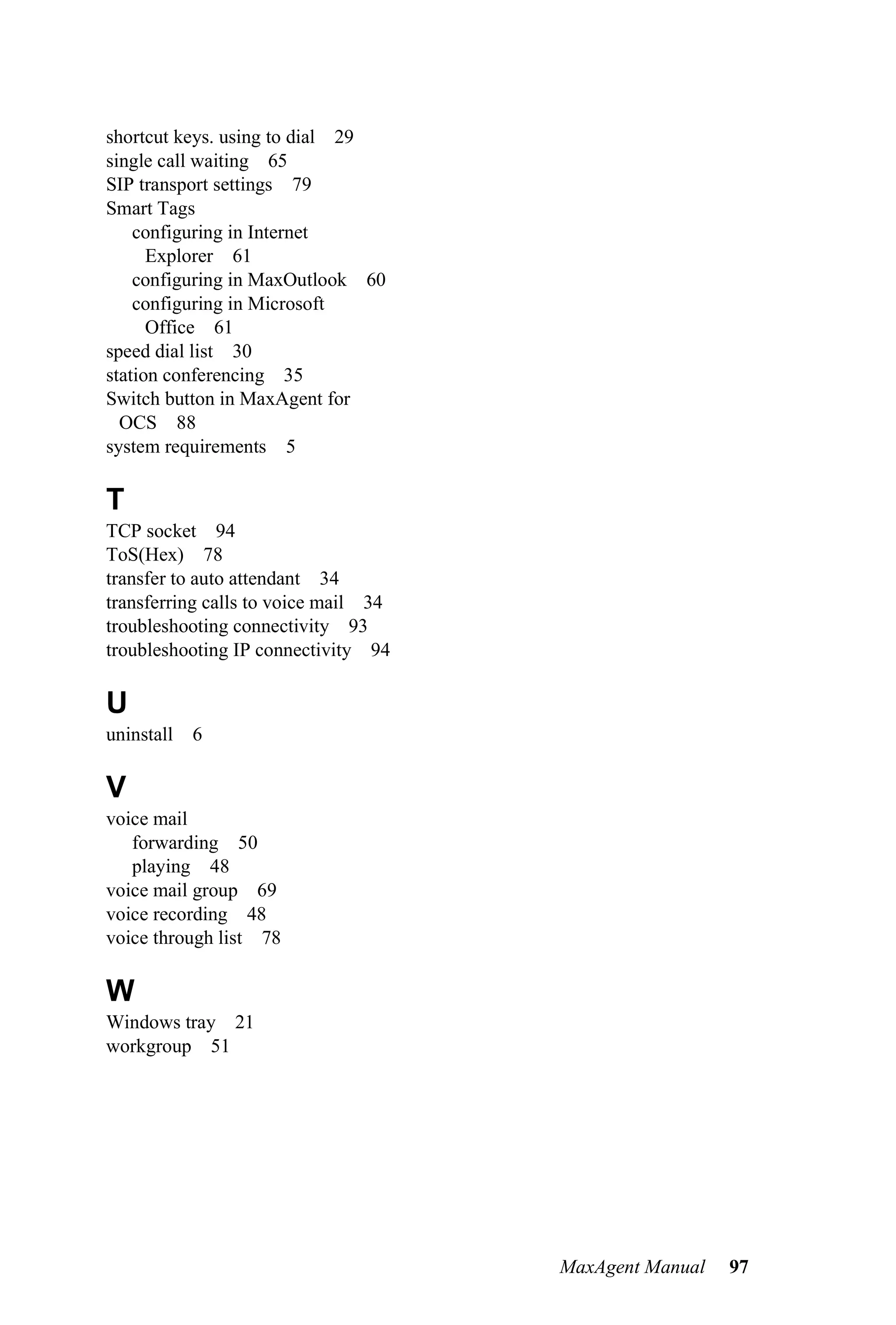 shortcut keys. using to dial 29
single call waiting 65
SIP transport settings 79
Smart Tags
    configuring in Internet
      Explorer 61
    configuring in MaxOutlook 60
    configuring in Microsoft
      Office 61
speed dial list 30
station conferencing 35
Switch button in MaxAgent for
  OCS 88
system requirements 5

T
TCP socket 94
ToS(Hex) 78
transfer to auto attendant 34
transferring calls to voice mail 34
troubleshooting connectivity 93
troubleshooting IP connectivity 94

U
uninstall   6

V
voice mail
   forwarding 50
   playing 48
voice mail group 69
voice recording 48
voice through list 78

W
Windows tray 21
workgroup 51




                                      MaxAgent Manual   97
 