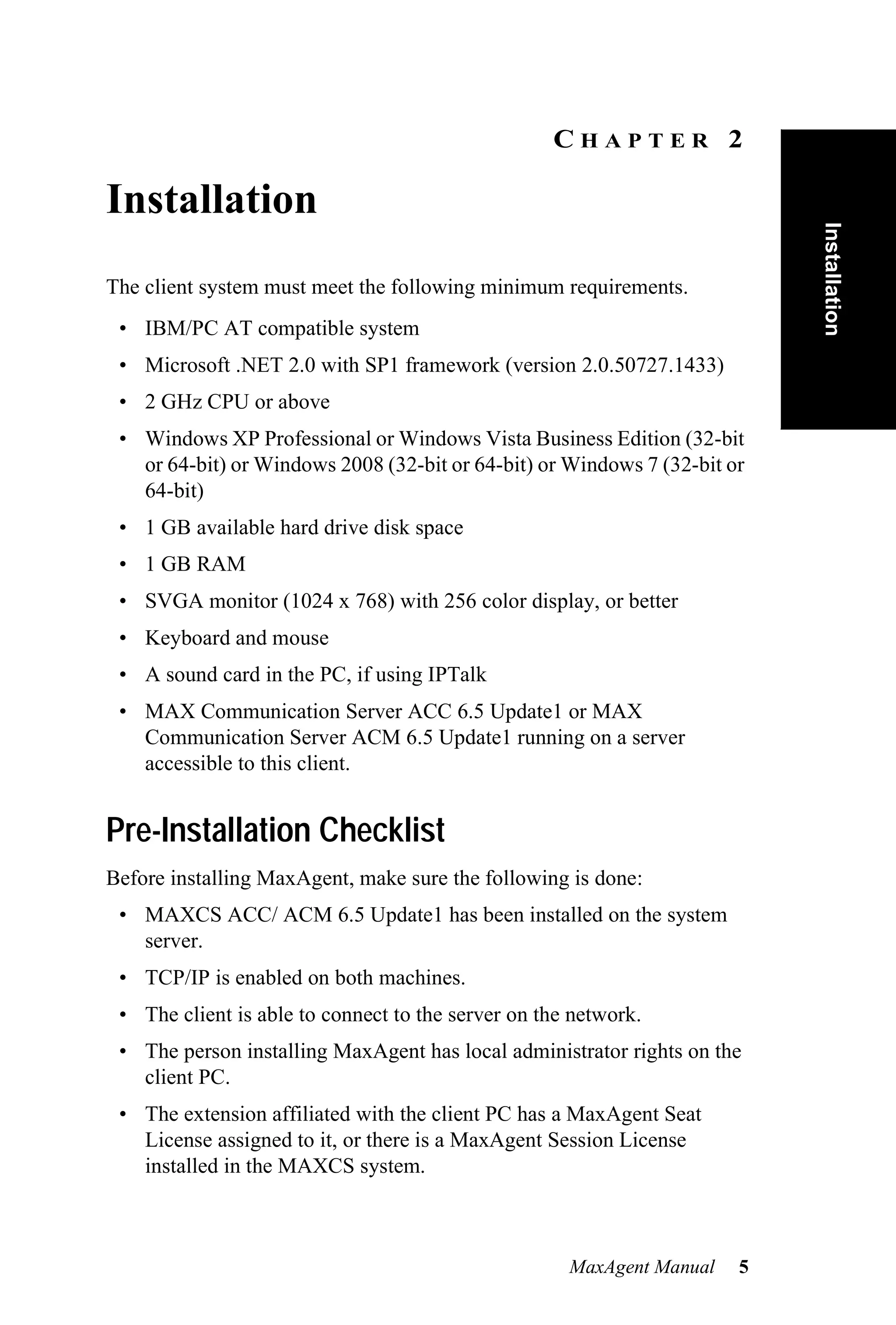 CHAPTER 2

Installation




                                                                           Installation
The client system must meet the following minimum requirements.
 • IBM/PC AT compatible system
 • Microsoft .NET 2.0 with SP1 framework (version 2.0.50727.1433)
 • 2 GHz CPU or above
 • Windows XP Professional or Windows Vista Business Edition (32-bit
   or 64-bit) or Windows 2008 (32-bit or 64-bit) or Windows 7 (32-bit or
   64-bit)
 • 1 GB available hard drive disk space
 • 1 GB RAM
 • SVGA monitor (1024 x 768) with 256 color display, or better
 • Keyboard and mouse
 • A sound card in the PC, if using IPTalk
 • MAX Communication Server ACC 6.5 Update1 or MAX
   Communication Server ACM 6.5 Update1 running on a server
   accessible to this client.


Pre-Installation Checklist
Before installing MaxAgent, make sure the following is done:
 • MAXCS ACC/ ACM 6.5 Update1 has been installed on the system
   server.
 • TCP/IP is enabled on both machines.
 • The client is able to connect to the server on the network.
 • The person installing MaxAgent has local administrator rights on the
   client PC.
 • The extension affiliated with the client PC has a MaxAgent Seat
   License assigned to it, or there is a MaxAgent Session License
   installed in the MAXCS system.



                                                     MaxAgent Manual   5
 