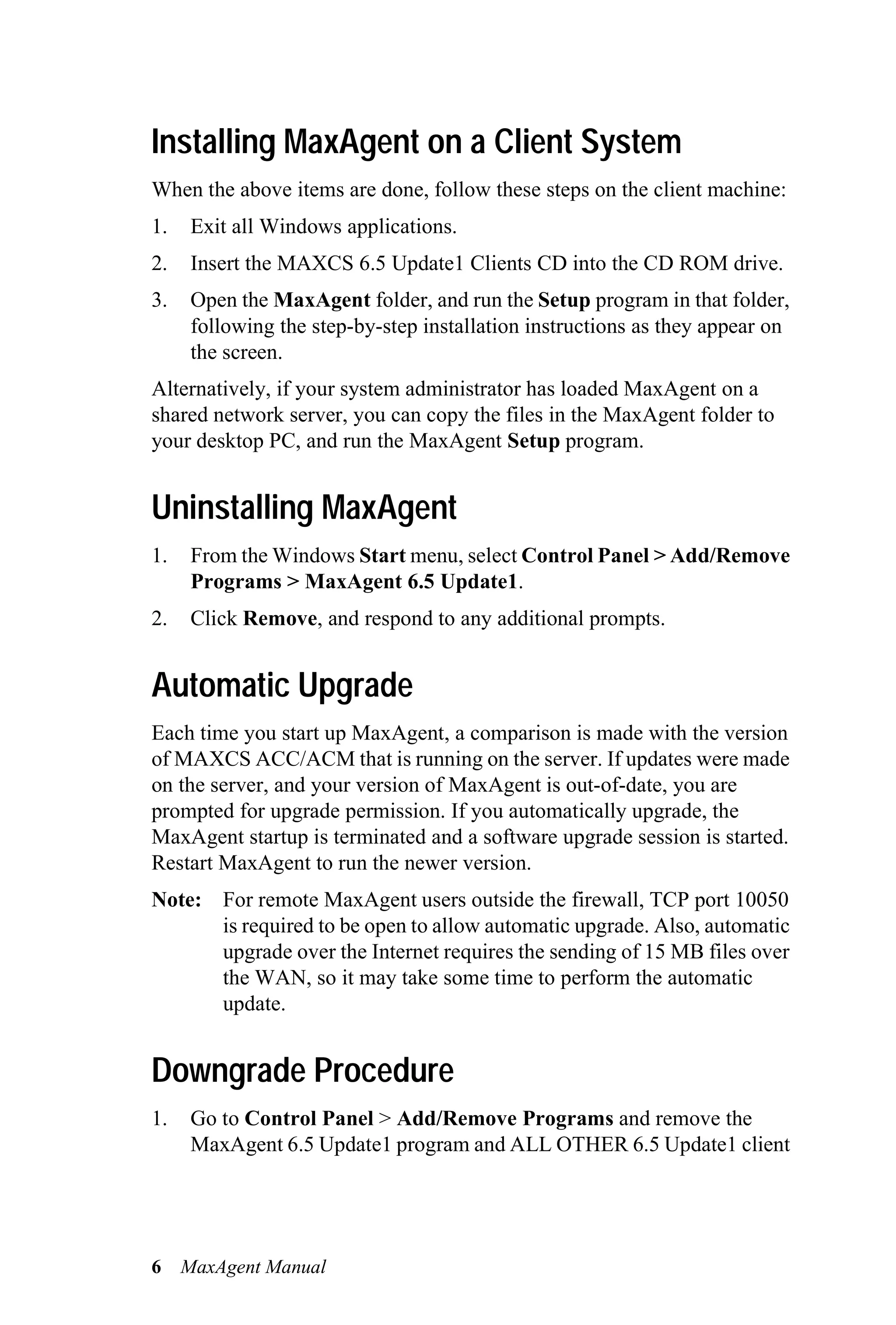 Installing MaxAgent on a Client System
When the above items are done, follow these steps on the client machine:
1.   Exit all Windows applications.
2.   Insert the MAXCS 6.5 Update1 Clients CD into the CD ROM drive.
3.   Open the MaxAgent folder, and run the Setup program in that folder,
     following the step-by-step installation instructions as they appear on
     the screen.
Alternatively, if your system administrator has loaded MaxAgent on a
shared network server, you can copy the files in the MaxAgent folder to
your desktop PC, and run the MaxAgent Setup program.


Uninstalling MaxAgent
1.   From the Windows Start menu, select Control Panel > Add/Remove
     Programs > MaxAgent 6.5 Update1.
2.   Click Remove, and respond to any additional prompts.


Automatic Upgrade
Each time you start up MaxAgent, a comparison is made with the version
of MAXCS ACC/ACM that is running on the server. If updates were made
on the server, and your version of MaxAgent is out-of-date, you are
prompted for upgrade permission. If you automatically upgrade, the
MaxAgent startup is terminated and a software upgrade session is started.
Restart MaxAgent to run the newer version.
Note: For remote MaxAgent users outside the firewall, TCP port 10050
      is required to be open to allow automatic upgrade. Also, automatic
      upgrade over the Internet requires the sending of 15 MB files over
      the WAN, so it may take some time to perform the automatic
      update.


Downgrade Procedure
1.   Go to Control Panel > Add/Remove Programs and remove the
     MaxAgent 6.5 Update1 program and ALL OTHER 6.5 Update1 client




6 MaxAgent Manual
 