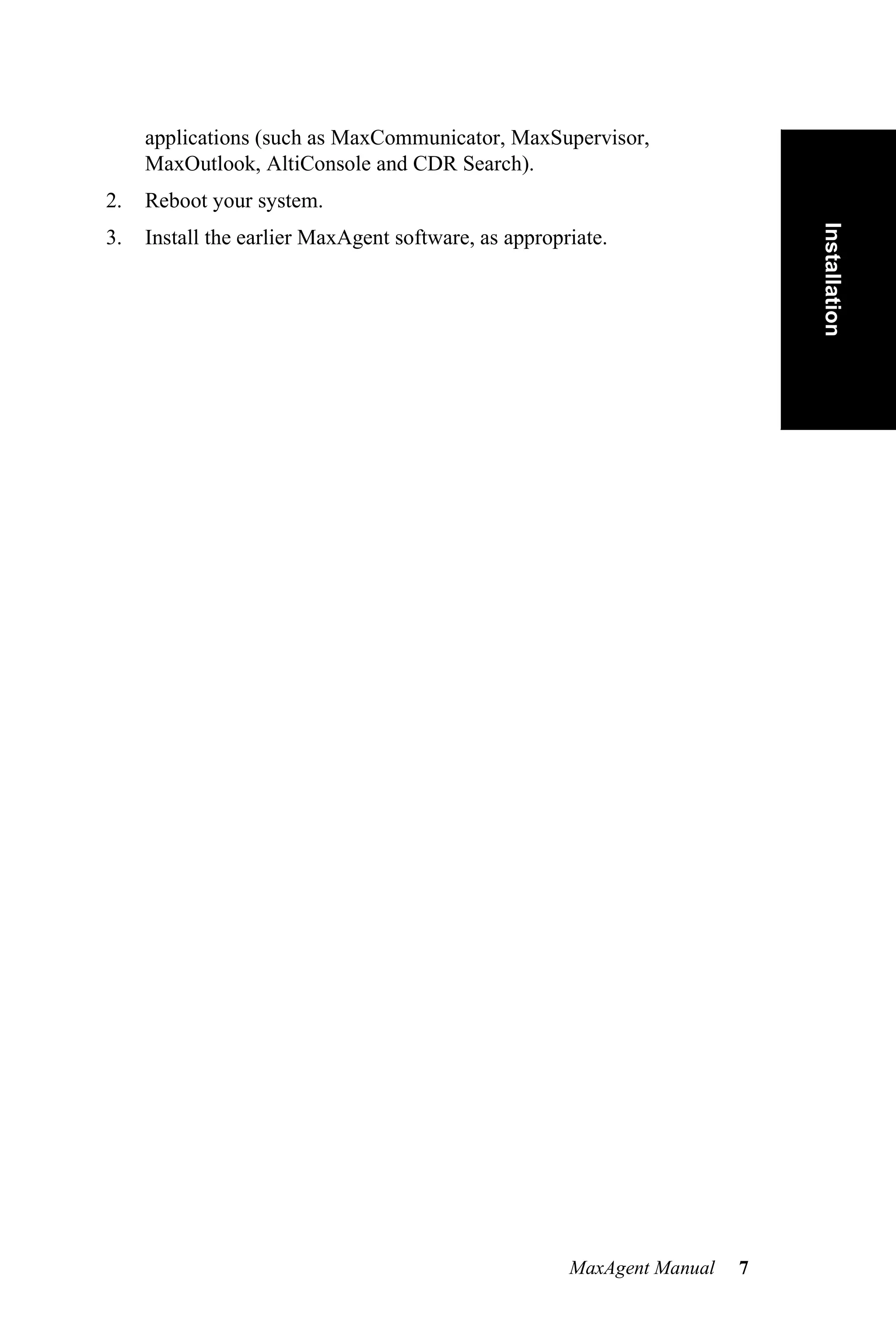 applications (such as MaxCommunicator, MaxSupervisor,
     MaxOutlook, AltiConsole and CDR Search).
2.   Reboot your system.




                                                                            Installation
3.   Install the earlier MaxAgent software, as appropriate.




                                                      MaxAgent Manual   7
 