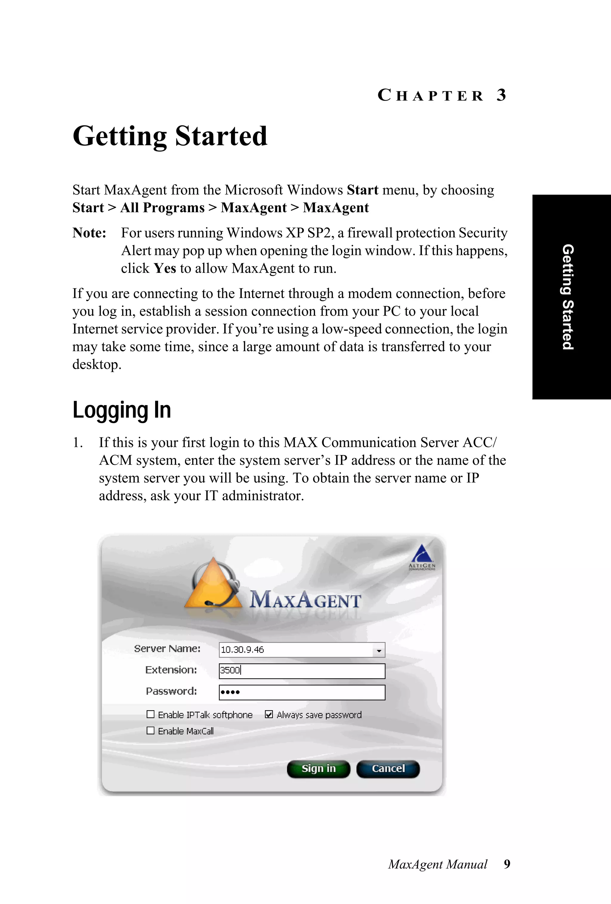 CHAPTER 3

Getting Started
Start MaxAgent from the Microsoft Windows Start menu, by choosing
Start > All Programs > MaxAgent > MaxAgent
Note: For users running Windows XP SP2, a firewall protection Security




                                                                               Getting Started
      Alert may pop up when opening the login window. If this happens,
      click Yes to allow MaxAgent to run.
If you are connecting to the Internet through a modem connection, before
you log in, establish a session connection from your PC to your local
Internet service provider. If you’re using a low-speed connection, the login
may take some time, since a large amount of data is transferred to your
desktop.


Logging In
1.   If this is your first login to this MAX Communication Server ACC/
     ACM system, enter the system server’s IP address or the name of the
     system server you will be using. To obtain the server name or IP
     address, ask your IT administrator.




                                                       MaxAgent Manual     9
 