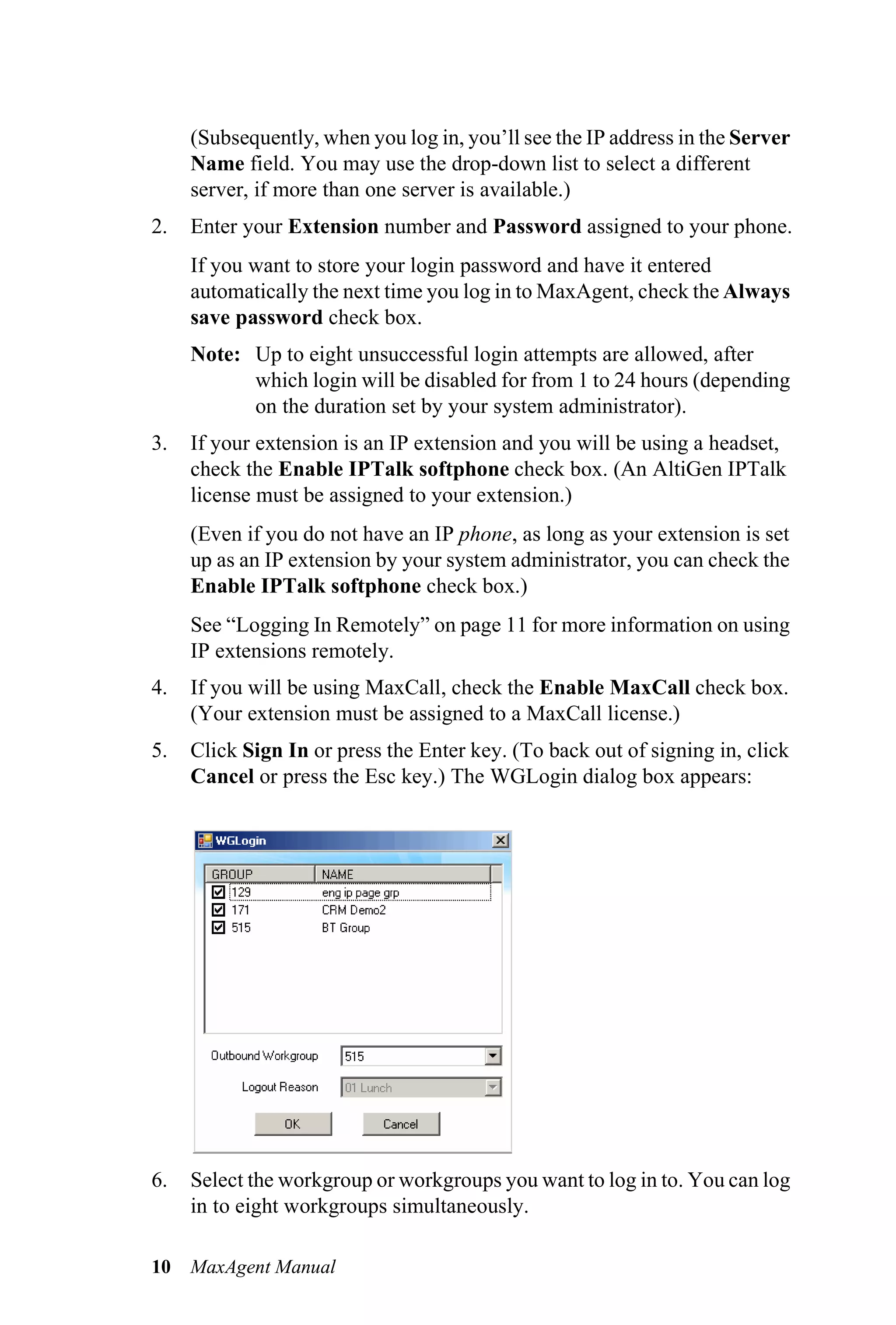 (Subsequently, when you log in, you’ll see the IP address in the Server
     Name field. You may use the drop-down list to select a different
     server, if more than one server is available.)
2.   Enter your Extension number and Password assigned to your phone.
     If you want to store your login password and have it entered
     automatically the next time you log in to MaxAgent, check the Always
     save password check box.
     Note: Up to eight unsuccessful login attempts are allowed, after
           which login will be disabled for from 1 to 24 hours (depending
           on the duration set by your system administrator).
3.   If your extension is an IP extension and you will be using a headset,
     check the Enable IPTalk softphone check box. (An AltiGen IPTalk
     license must be assigned to your extension.)
     (Even if you do not have an IP phone, as long as your extension is set
     up as an IP extension by your system administrator, you can check the
     Enable IPTalk softphone check box.)
     See “Logging In Remotely” on page 11 for more information on using
     IP extensions remotely.
4.   If you will be using MaxCall, check the Enable MaxCall check box.
     (Your extension must be assigned to a MaxCall license.)
5.   Click Sign In or press the Enter key. (To back out of signing in, click
     Cancel or press the Esc key.) The WGLogin dialog box appears:




6.   Select the workgroup or workgroups you want to log in to. You can log
     in to eight workgroups simultaneously.

10   MaxAgent Manual
 