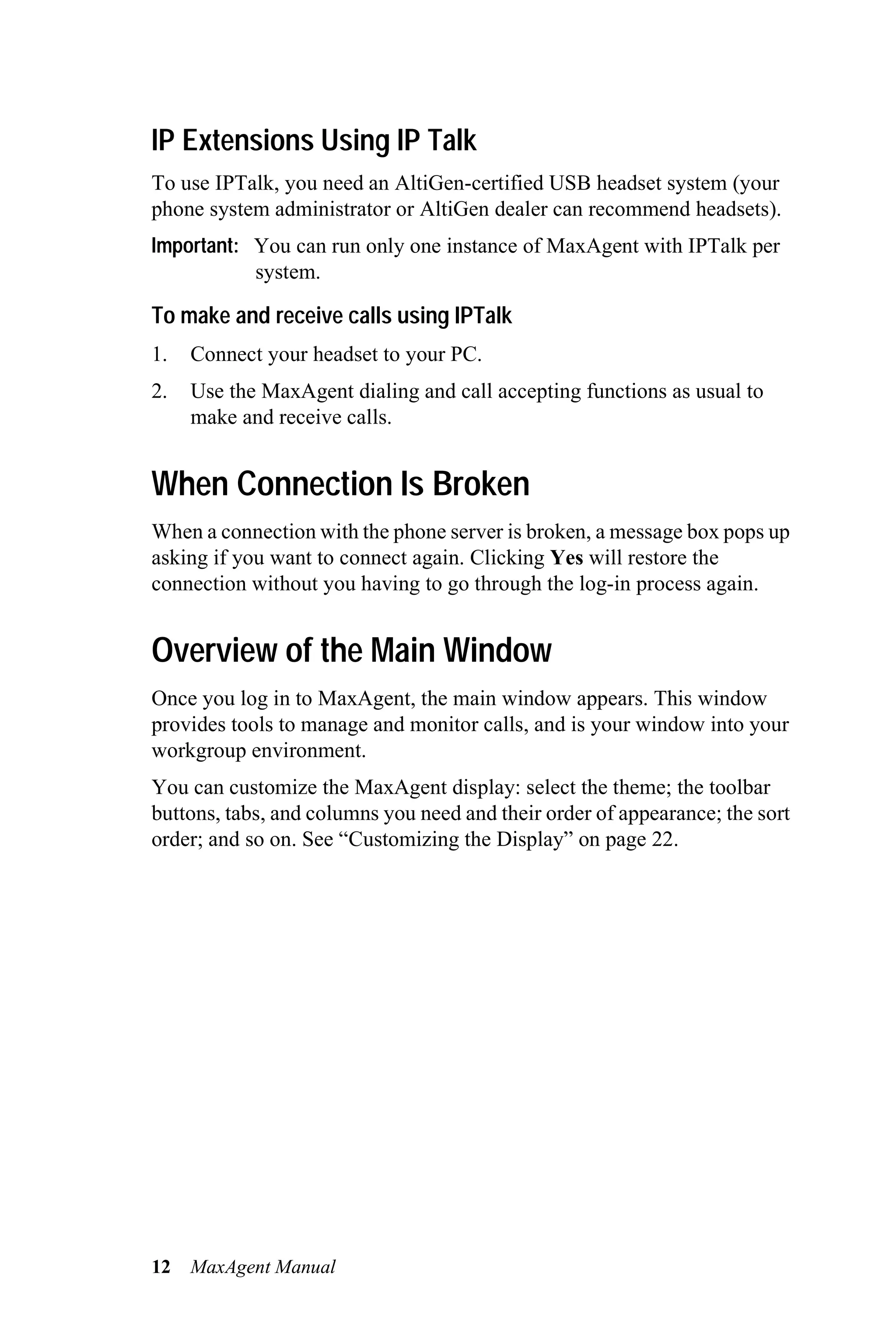 IP Extensions Using IP Talk
To use IPTalk, you need an AltiGen-certified USB headset system (your
phone system administrator or AltiGen dealer can recommend headsets).
Important: You can run only one instance of MaxAgent with IPTalk per
           system.

To make and receive calls using IPTalk
1.   Connect your headset to your PC.
2.   Use the MaxAgent dialing and call accepting functions as usual to
     make and receive calls.


When Connection Is Broken
When a connection with the phone server is broken, a message box pops up
asking if you want to connect again. Clicking Yes will restore the
connection without you having to go through the log-in process again.


Overview of the Main Window
Once you log in to MaxAgent, the main window appears. This window
provides tools to manage and monitor calls, and is your window into your
workgroup environment.
You can customize the MaxAgent display: select the theme; the toolbar
buttons, tabs, and columns you need and their order of appearance; the sort
order; and so on. See “Customizing the Display” on page 22.




12   MaxAgent Manual
 