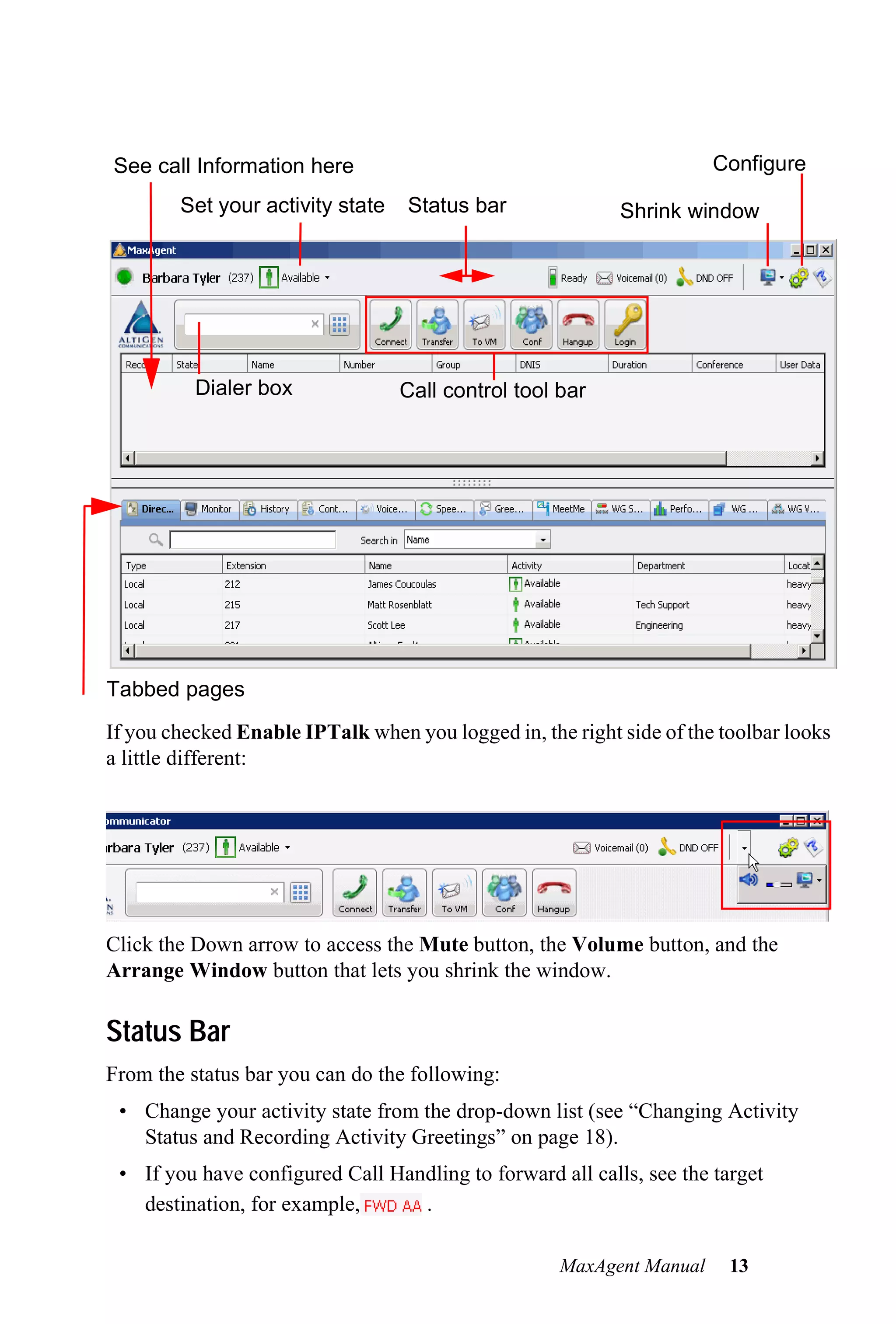 See call Information here                                             Configure
        Set your activity state   Status bar               Shrink window




                                                                                  Getting Started
          Dialer box              Call control tool bar




Tabbed pages
If you checked Enable IPTalk when you logged in, the right side of the toolbar looks
a little different:




Click the Down arrow to access the Mute button, the Volume button, and the
Arrange Window button that lets you shrink the window.

Status Bar
From the status bar you can do the following:
 • Change your activity state from the drop-down list (see “Changing Activity
   Status and Recording Activity Greetings” on page 18).
 • If you have configured Call Handling to forward all calls, see the target
   destination, for example,      .

                                                    MaxAgent Manual     13
 