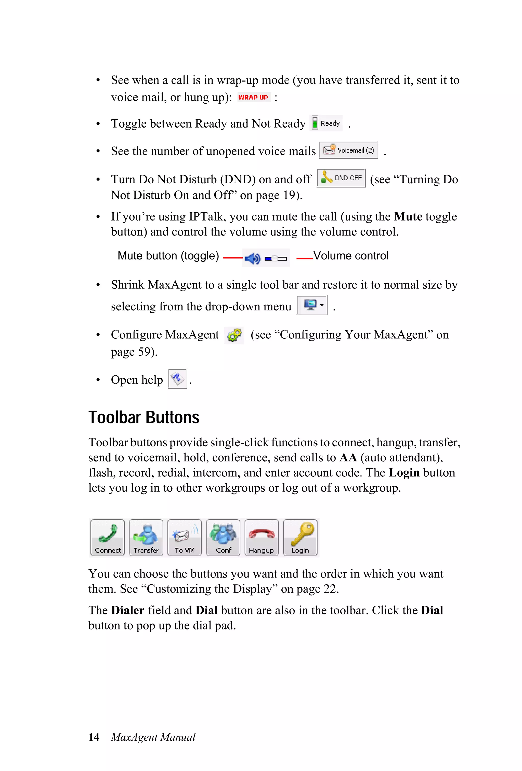 • See when a call is in wrap-up mode (you have transferred it, sent it to
   voice mail, or hung up):       :

 • Toggle between Ready and Not Ready                .

 • See the number of unopened voice mails                   .

 • Turn Do Not Disturb (DND) on and off                  (see “Turning Do
   Not Disturb On and Off” on page 19).
 • If you’re using IPTalk, you can mute the call (using the Mute toggle
   button) and control the volume using the volume control.
      Mute button (toggle)                   Volume control

 • Shrink MaxAgent to a single tool bar and restore it to normal size by
     selecting from the drop-down menu           .

 • Configure MaxAgent            (see “Configuring Your MaxAgent” on
   page 59).

 • Open help        .


Toolbar Buttons
Toolbar buttons provide single-click functions to connect, hangup, transfer,
send to voicemail, hold, conference, send calls to AA (auto attendant),
flash, record, redial, intercom, and enter account code. The Login button
lets you log in to other workgroups or log out of a workgroup.




You can choose the buttons you want and the order in which you want
them. See “Customizing the Display” on page 22.
The Dialer field and Dial button are also in the toolbar. Click the Dial
button to pop up the dial pad.




14   MaxAgent Manual
 