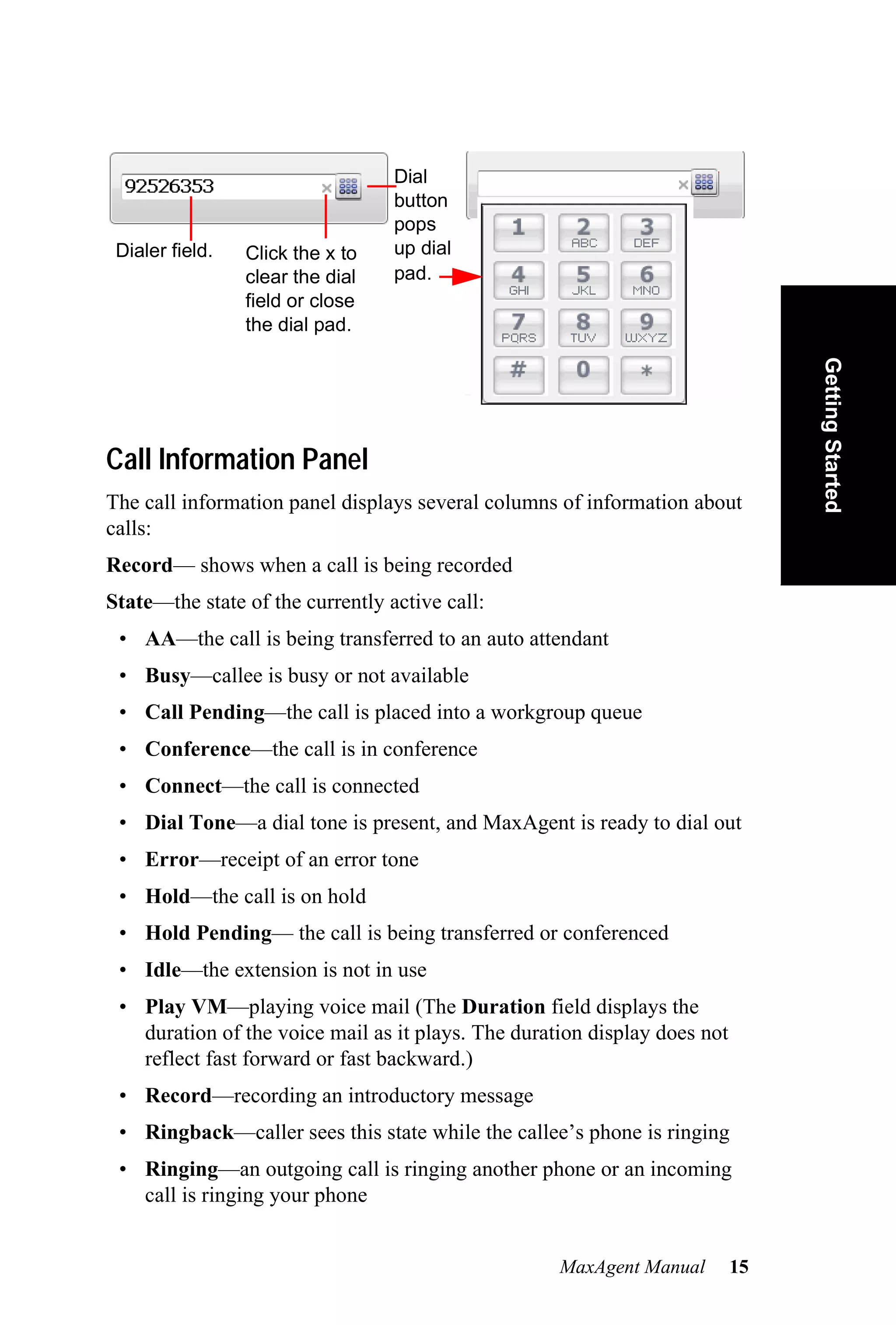 Dial
                                  button
                                  pops
 Dialer field.   Click the x to   up dial
                 clear the dial   pad.
                 field or close
                 the dial pad.




                                                                                Getting Started
Call Information Panel
The call information panel displays several columns of information about
calls:
Record— shows when a call is being recorded
State—the state of the currently active call:
 • AA—the call is being transferred to an auto attendant
 • Busy—callee is busy or not available
 • Call Pending—the call is placed into a workgroup queue
 • Conference—the call is in conference
 • Connect—the call is connected
 • Dial Tone—a dial tone is present, and MaxAgent is ready to dial out
 • Error—receipt of an error tone
 • Hold—the call is on hold
 • Hold Pending— the call is being transferred or conferenced
 • Idle—the extension is not in use
 • Play VM—playing voice mail (The Duration field displays the
   duration of the voice mail as it plays. The duration display does not
   reflect fast forward or fast backward.)
 • Record—recording an introductory message
 • Ringback—caller sees this state while the callee’s phone is ringing
 • Ringing—an outgoing call is ringing another phone or an incoming
   call is ringing your phone


                                                    MaxAgent Manual        15
 
