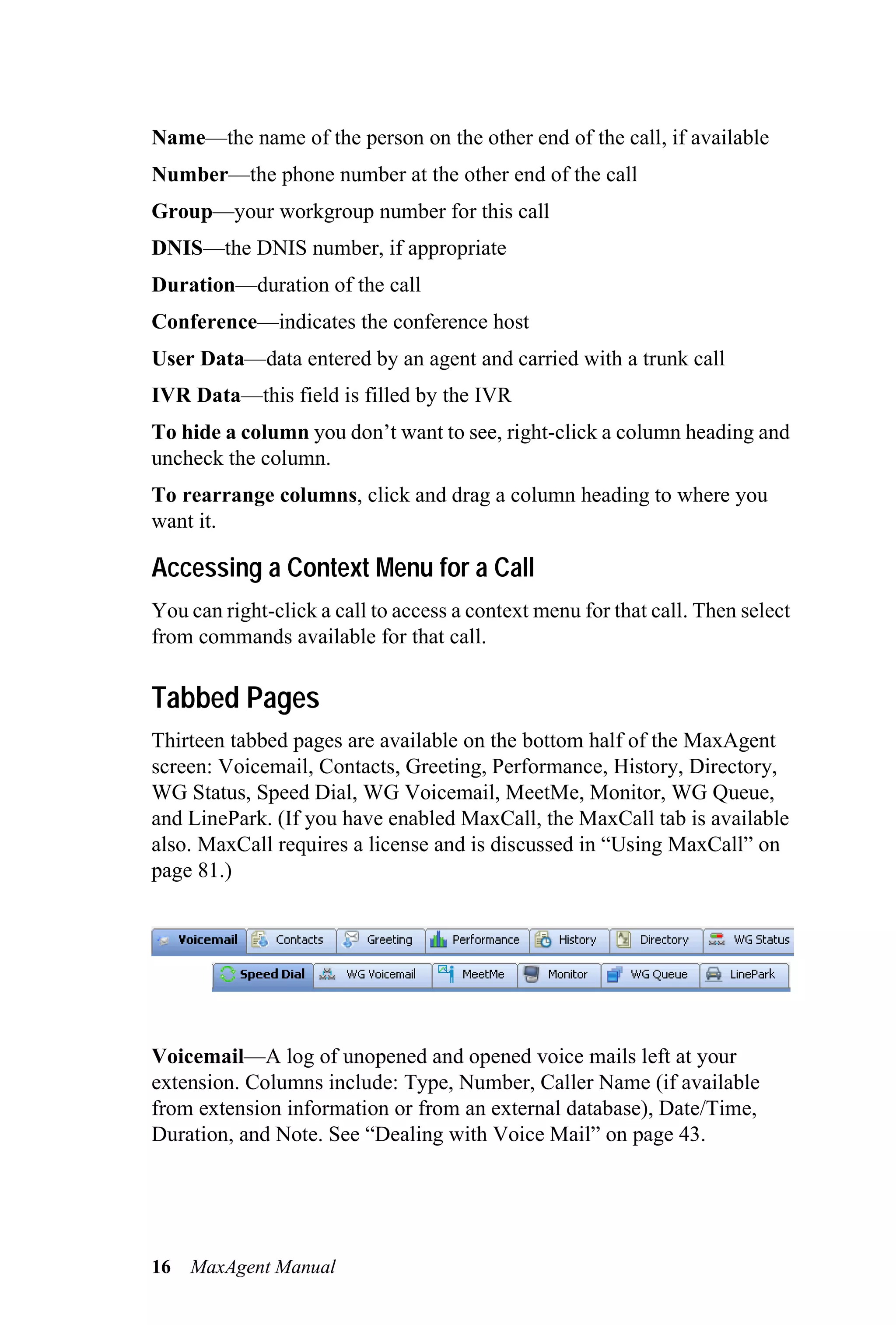 Name—the name of the person on the other end of the call, if available
Number—the phone number at the other end of the call
Group—your workgroup number for this call
DNIS—the DNIS number, if appropriate
Duration—duration of the call
Conference—indicates the conference host
User Data—data entered by an agent and carried with a trunk call
IVR Data—this field is filled by the IVR
To hide a column you don’t want to see, right-click a column heading and
uncheck the column.
To rearrange columns, click and drag a column heading to where you
want it.

Accessing a Context Menu for a Call
You can right-click a call to access a context menu for that call. Then select
from commands available for that call.

Tabbed Pages
Thirteen tabbed pages are available on the bottom half of the MaxAgent
screen: Voicemail, Contacts, Greeting, Performance, History, Directory,
WG Status, Speed Dial, WG Voicemail, MeetMe, Monitor, WG Queue,
and LinePark. (If you have enabled MaxCall, the MaxCall tab is available
also. MaxCall requires a license and is discussed in “Using MaxCall” on
page 81.)




Voicemail—A log of unopened and opened voice mails left at your
extension. Columns include: Type, Number, Caller Name (if available
from extension information or from an external database), Date/Time,
Duration, and Note. See “Dealing with Voice Mail” on page 43.




16   MaxAgent Manual
 