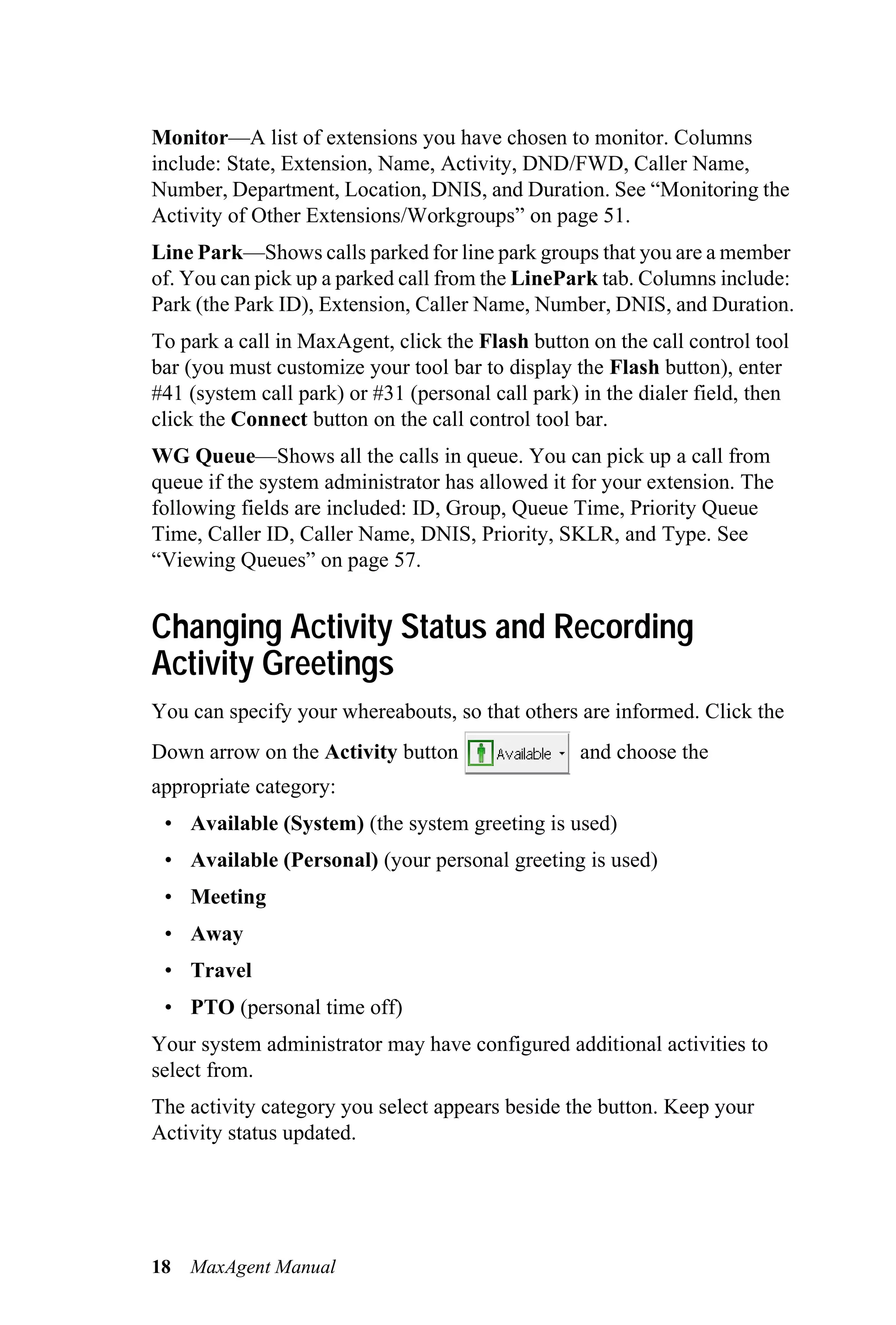 Monitor—A list of extensions you have chosen to monitor. Columns
include: State, Extension, Name, Activity, DND/FWD, Caller Name,
Number, Department, Location, DNIS, and Duration. See “Monitoring the
Activity of Other Extensions/Workgroups” on page 51.
Line Park—Shows calls parked for line park groups that you are a member
of. You can pick up a parked call from the LinePark tab. Columns include:
Park (the Park ID), Extension, Caller Name, Number, DNIS, and Duration.
To park a call in MaxAgent, click the Flash button on the call control tool
bar (you must customize your tool bar to display the Flash button), enter
#41 (system call park) or #31 (personal call park) in the dialer field, then
click the Connect button on the call control tool bar.
WG Queue—Shows all the calls in queue. You can pick up a call from
queue if the system administrator has allowed it for your extension. The
following fields are included: ID, Group, Queue Time, Priority Queue
Time, Caller ID, Caller Name, DNIS, Priority, SKLR, and Type. See
“Viewing Queues” on page 57.


Changing Activity Status and Recording
Activity Greetings
You can specify your whereabouts, so that others are informed. Click the
Down arrow on the Activity button                  and choose the
appropriate category:
 • Available (System) (the system greeting is used)
 • Available (Personal) (your personal greeting is used)
 • Meeting
 • Away
 • Travel
 • PTO (personal time off)
Your system administrator may have configured additional activities to
select from.
The activity category you select appears beside the button. Keep your
Activity status updated.




18   MaxAgent Manual
 