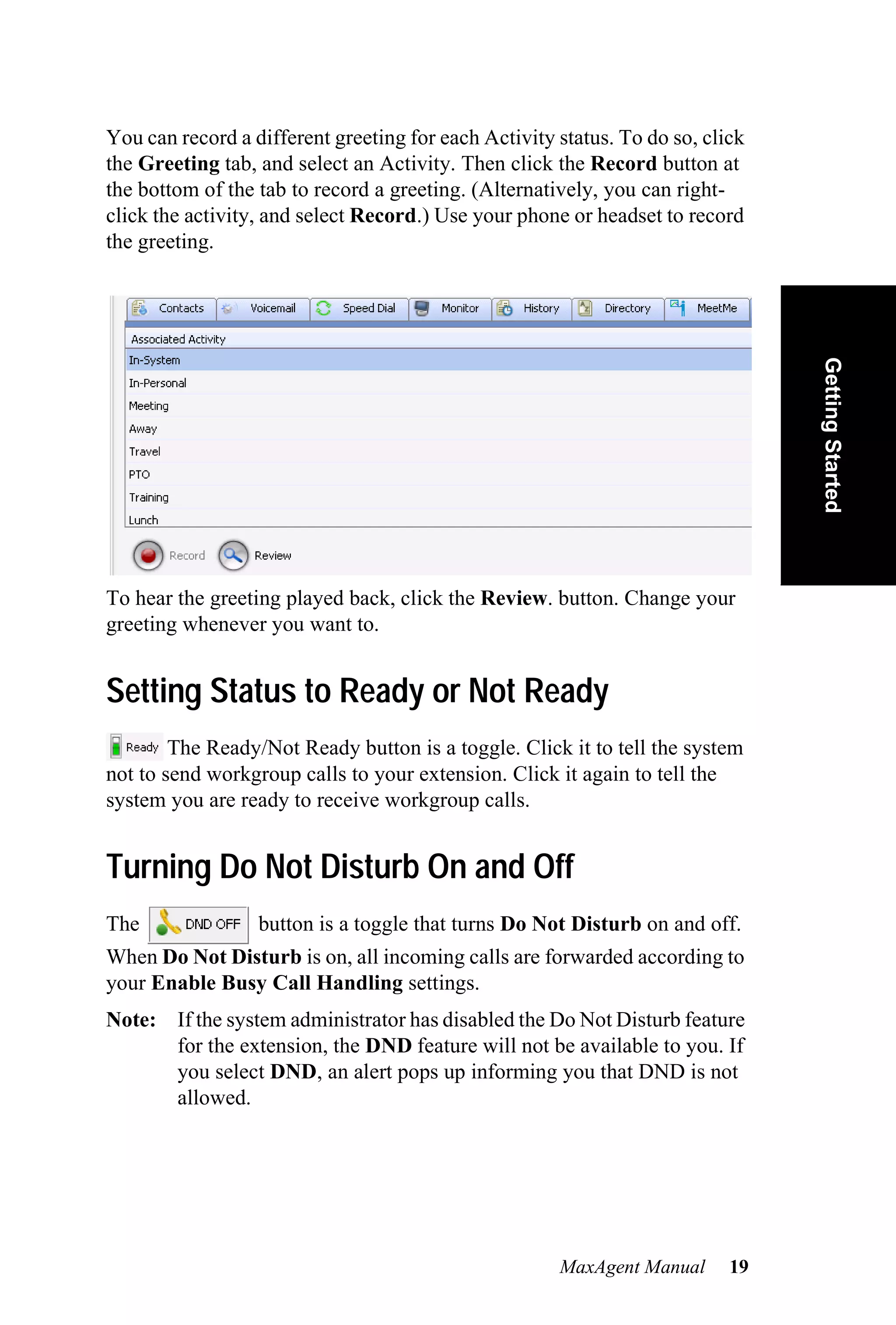 You can record a different greeting for each Activity status. To do so, click
the Greeting tab, and select an Activity. Then click the Record button at
the bottom of the tab to record a greeting. (Alternatively, you can right-
click the activity, and select Record.) Use your phone or headset to record
the greeting.




                                                                                Getting Started
To hear the greeting played back, click the Review. button. Change your
greeting whenever you want to.


Setting Status to Ready or Not Ready
        The Ready/Not Ready button is a toggle. Click it to tell the system
not to send workgroup calls to your extension. Click it again to tell the
system you are ready to receive workgroup calls.


Turning Do Not Disturb On and Off
The               button is a toggle that turns Do Not Disturb on and off.
When Do Not Disturb is on, all incoming calls are forwarded according to
your Enable Busy Call Handling settings.
Note: If the system administrator has disabled the Do Not Disturb feature
      for the extension, the DND feature will not be available to you. If
      you select DND, an alert pops up informing you that DND is not
      allowed.




                                                      MaxAgent Manual      19
 