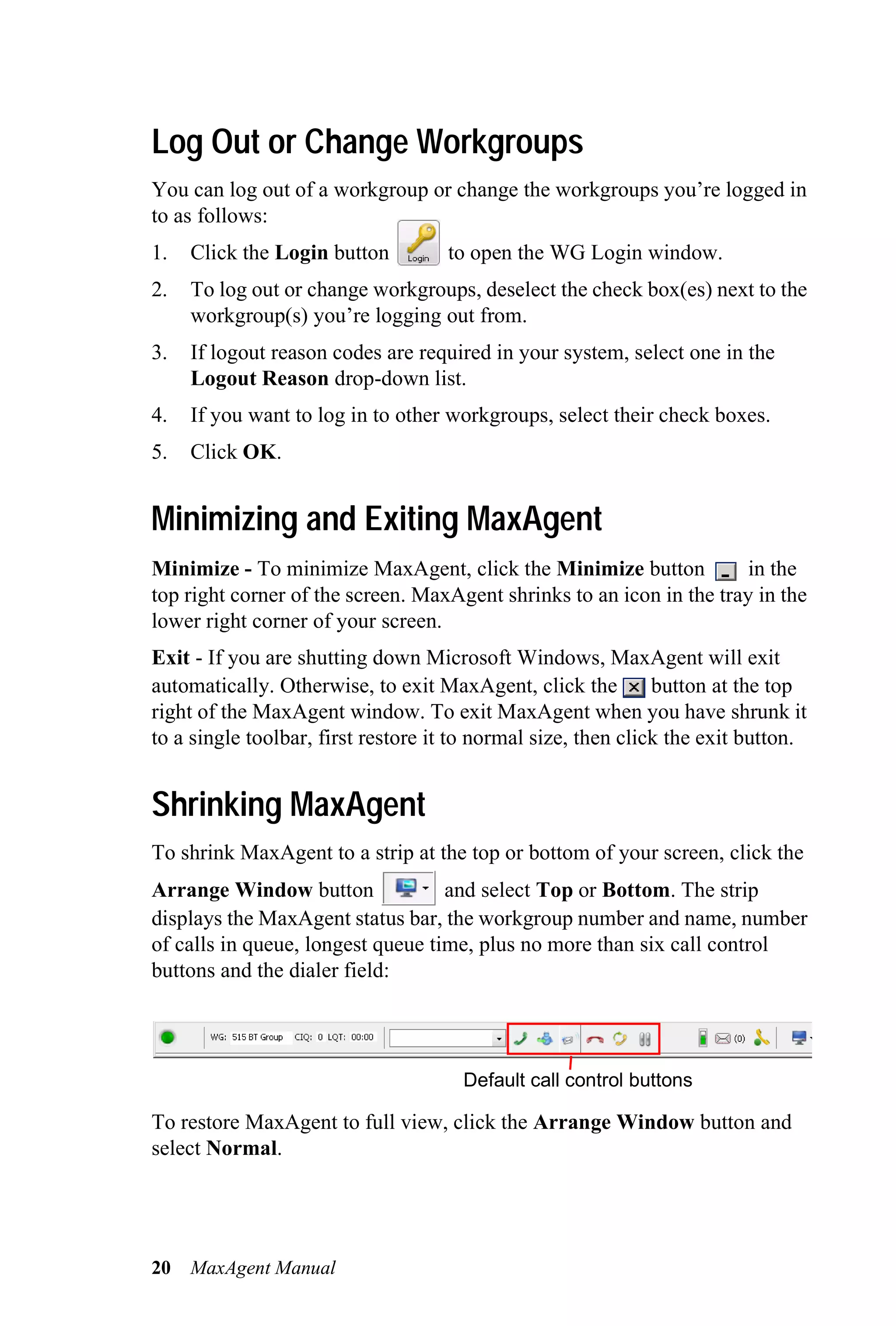 Log Out or Change Workgroups
You can log out of a workgroup or change the workgroups you’re logged in
to as follows:
1.   Click the Login button         to open the WG Login window.
2.   To log out or change workgroups, deselect the check box(es) next to the
     workgroup(s) you’re logging out from.
3.   If logout reason codes are required in your system, select one in the
     Logout Reason drop-down list.
4.   If you want to log in to other workgroups, select their check boxes.
5.   Click OK.


Minimizing and Exiting MaxAgent
Minimize - To minimize MaxAgent, click the Minimize button             in the
top right corner of the screen. MaxAgent shrinks to an icon in the tray in the
lower right corner of your screen.
Exit - If you are shutting down Microsoft Windows, MaxAgent will exit
automatically. Otherwise, to exit MaxAgent, click the          button at the top
right of the MaxAgent window. To exit MaxAgent when you have shrunk it
to a single toolbar, first restore it to normal size, then click the exit button.


Shrinking MaxAgent
To shrink MaxAgent to a strip at the top or bottom of your screen, click the
Arrange Window button              and select Top or Bottom. The strip
displays the MaxAgent status bar, the workgroup number and name, number
of calls in queue, longest queue time, plus no more than six call control
buttons and the dialer field:




                                      Default call control buttons

To restore MaxAgent to full view, click the Arrange Window button and
select Normal.




20   MaxAgent Manual
 