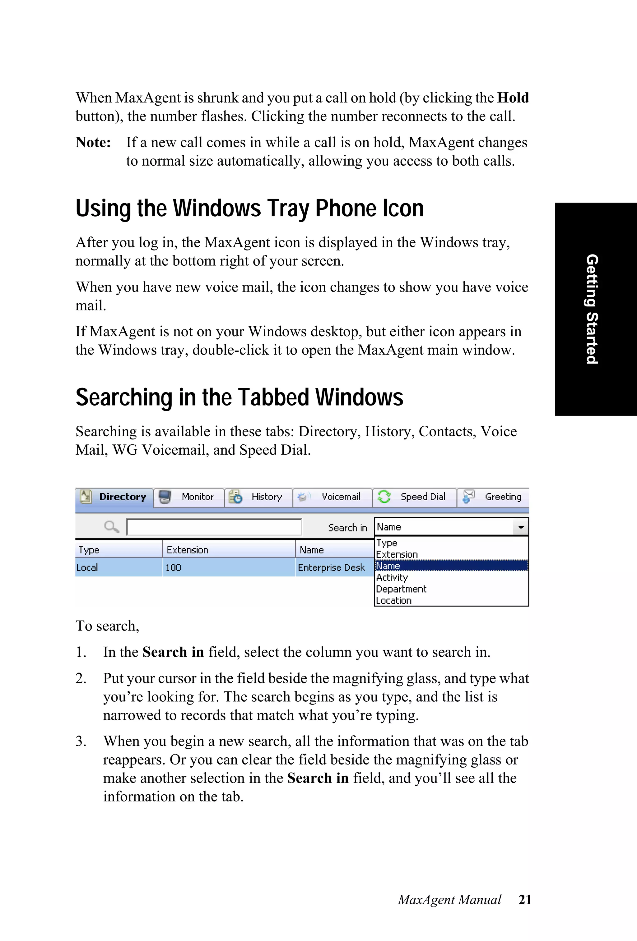 When MaxAgent is shrunk and you put a call on hold (by clicking the Hold
button), the number flashes. Clicking the number reconnects to the call.
Note: If a new call comes in while a call is on hold, MaxAgent changes
      to normal size automatically, allowing you access to both calls.


Using the Windows Tray Phone Icon
After you log in, the MaxAgent icon is displayed in the Windows tray,




                                                                                 Getting Started
normally at the bottom right of your screen.
When you have new voice mail, the icon changes to show you have voice
mail.
If MaxAgent is not on your Windows desktop, but either icon appears in
the Windows tray, double-click it to open the MaxAgent main window.


Searching in the Tabbed Windows
Searching is available in these tabs: Directory, History, Contacts, Voice
Mail, WG Voicemail, and Speed Dial.




To search,
1.   In the Search in field, select the column you want to search in.
2.   Put your cursor in the field beside the magnifying glass, and type what
     you’re looking for. The search begins as you type, and the list is
     narrowed to records that match what you’re typing.
3.   When you begin a new search, all the information that was on the tab
     reappears. Or you can clear the field beside the magnifying glass or
     make another selection in the Search in field, and you’ll see all the
     information on the tab.




                                                      MaxAgent Manual       21
 
