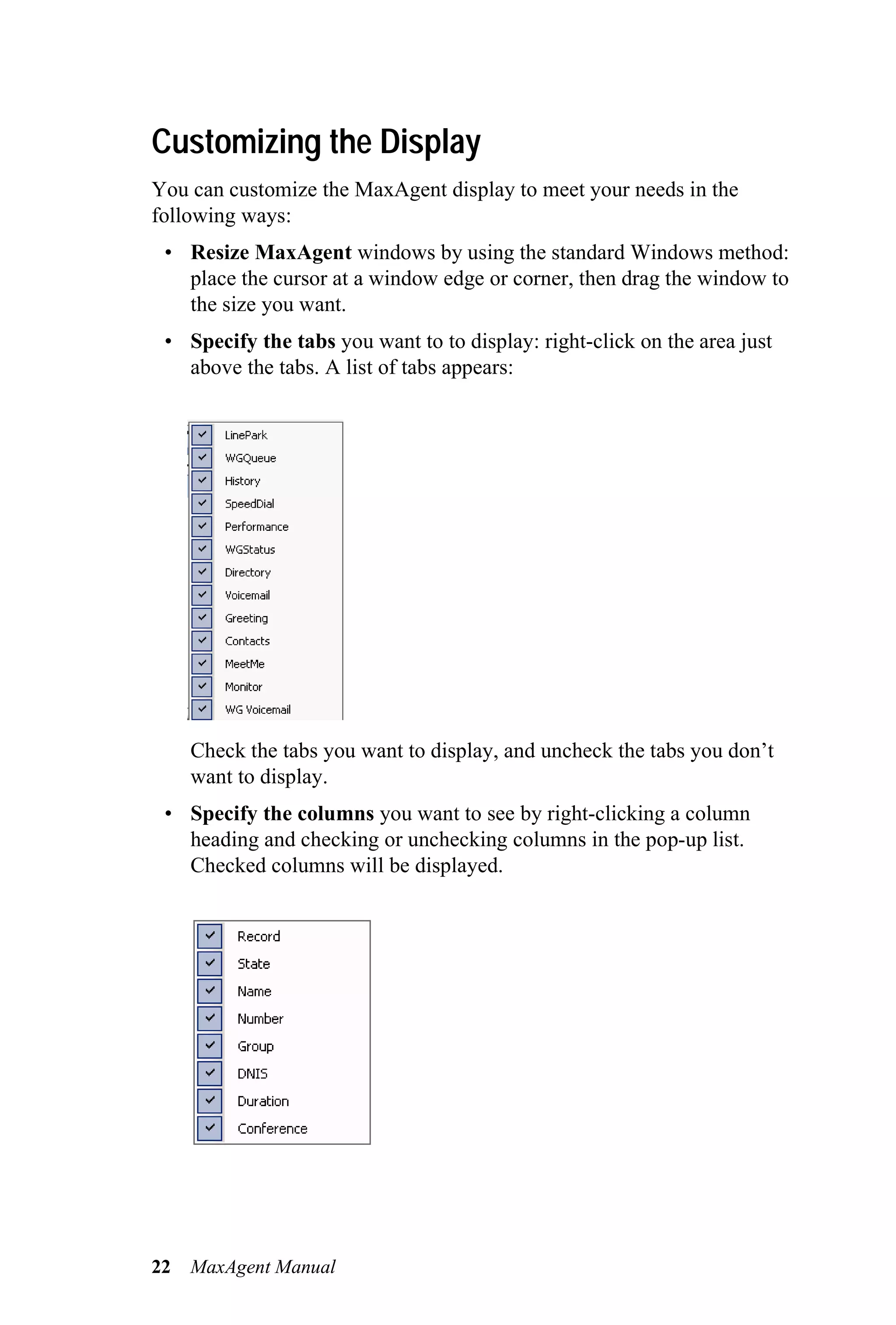 Customizing the Display
You can customize the MaxAgent display to meet your needs in the
following ways:
 • Resize MaxAgent windows by using the standard Windows method:
   place the cursor at a window edge or corner, then drag the window to
   the size you want.
 • Specify the tabs you want to to display: right-click on the area just
   above the tabs. A list of tabs appears:




     Check the tabs you want to display, and uncheck the tabs you don’t
     want to display.
 • Specify the columns you want to see by right-clicking a column
   heading and checking or unchecking columns in the pop-up list.
   Checked columns will be displayed.




22   MaxAgent Manual
 