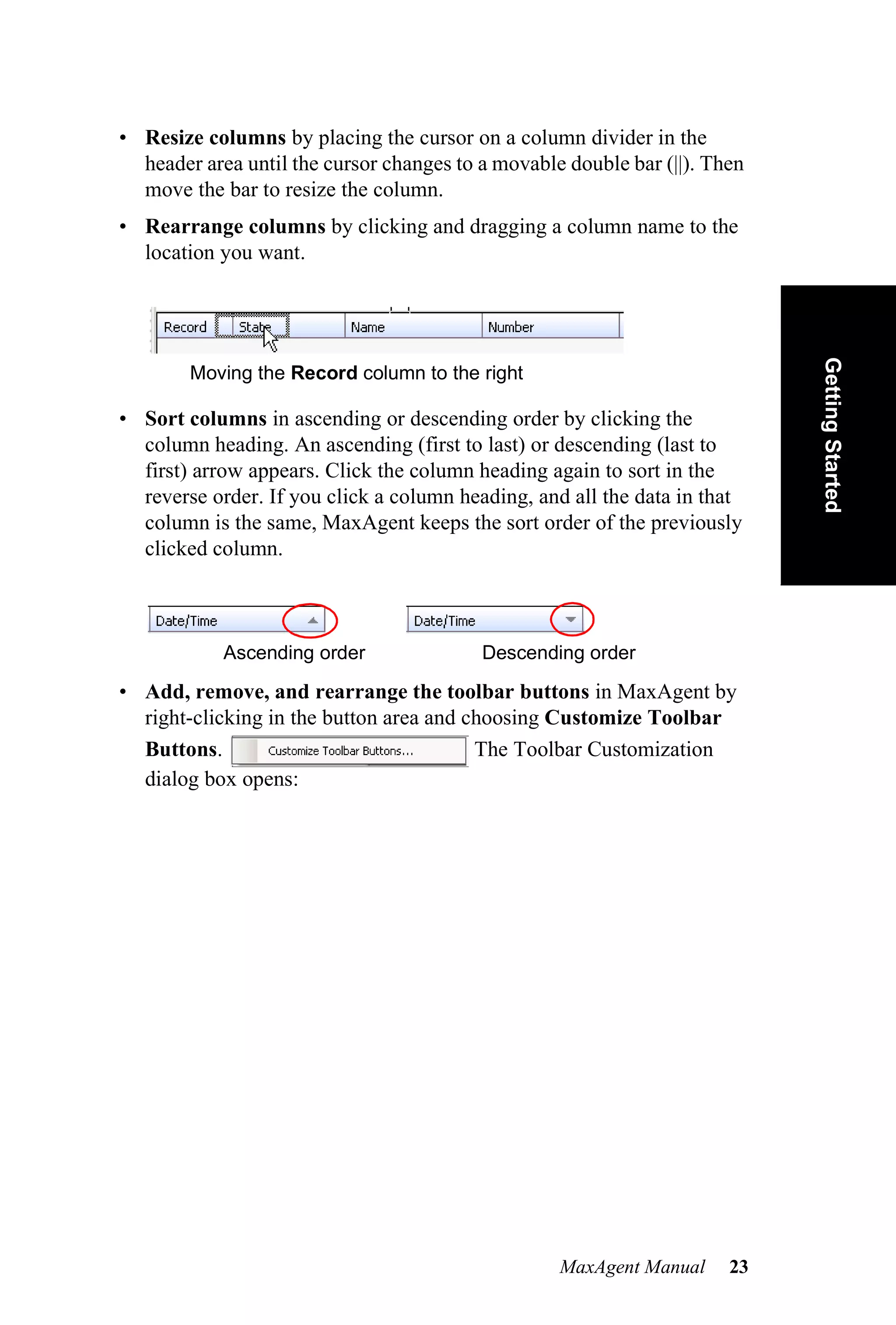 • Resize columns by placing the cursor on a column divider in the
  header area until the cursor changes to a movable double bar (||). Then
  move the bar to resize the column.
• Rearrange columns by clicking and dragging a column name to the
  location you want.




                                                                            Getting Started
        Moving the Record column to the right

• Sort columns in ascending or descending order by clicking the
  column heading. An ascending (first to last) or descending (last to
  first) arrow appears. Click the column heading again to sort in the
  reverse order. If you click a column heading, and all the data in that
  column is the same, MaxAgent keeps the sort order of the previously
  clicked column.



            Ascending order               Descending order

• Add, remove, and rearrange the toolbar buttons in MaxAgent by
  right-clicking in the button area and choosing Customize Toolbar
  Buttons.                               The Toolbar Customization
  dialog box opens:




                                                   MaxAgent Manual     23
 