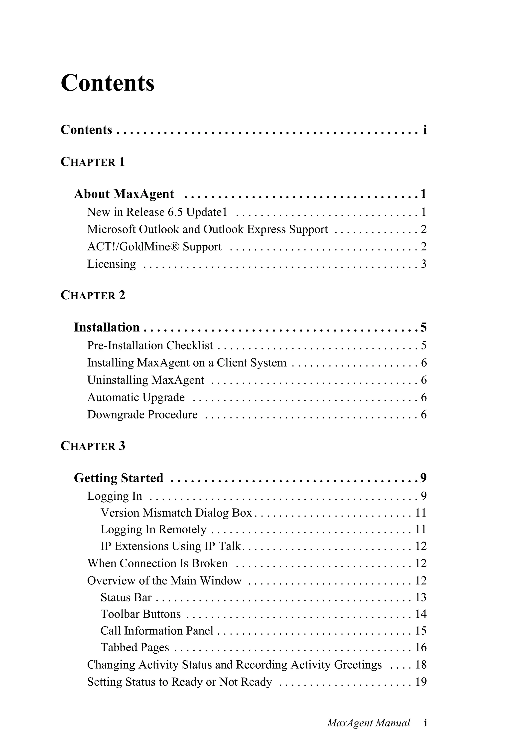Contents
Contents . . . . . . . . . . . . . . . . . . . . . . . . . . . . . . . . . . . . . . . . . . . . . i

CHAPTER 1

   About MaxAgent . . . . . . . . . . . . . . . . . . . . . . . . . . . . . . . . . . . 1
       New in Release 6.5 Update1 . . . . . . . . . . . . . . . . . . . . . . . . . . . . . . 1
       Microsoft Outlook and Outlook Express Support . . . . . . . . . . . . . . 2
       ACT!/GoldMine® Support . . . . . . . . . . . . . . . . . . . . . . . . . . . . . . . 2
       Licensing . . . . . . . . . . . . . . . . . . . . . . . . . . . . . . . . . . . . . . . . . . . . . 3

CHAPTER 2

   Installation . . . . . . . . . . . . . . . . . . . . . . . . . . . . . . . . . . . . . . . . . 5
       Pre-Installation Checklist . . . . . . . . . . . . . . . . . . . . . . . . . . . . . . . . . 5
       Installing MaxAgent on a Client System . . . . . . . . . . . . . . . . . . . . . 6
       Uninstalling MaxAgent . . . . . . . . . . . . . . . . . . . . . . . . . . . . . . . . . . 6
       Automatic Upgrade . . . . . . . . . . . . . . . . . . . . . . . . . . . . . . . . . . . . . 6
       Downgrade Procedure . . . . . . . . . . . . . . . . . . . . . . . . . . . . . . . . . . . 6

CHAPTER 3

   Getting Started . . . . . . . . . . . . . . . . . . . . . . . . . . . . . . . . . . . . . 9
       Logging In . . . . . . . . . . . . . . . . . . . . . . . . . . . . . . . . . . . . . . . . . . . . 9
         Version Mismatch Dialog Box . . . . . . . . . . . . . . . . . . . . . . . . . . 11
         Logging In Remotely . . . . . . . . . . . . . . . . . . . . . . . . . . . . . . . . . 11
         IP Extensions Using IP Talk. . . . . . . . . . . . . . . . . . . . . . . . . . . . 12
       When Connection Is Broken . . . . . . . . . . . . . . . . . . . . . . . . . . . . . 12
       Overview of the Main Window . . . . . . . . . . . . . . . . . . . . . . . . . . . 12
         Status Bar . . . . . . . . . . . . . . . . . . . . . . . . . . . . . . . . . . . . . . . . . . 13
         Toolbar Buttons . . . . . . . . . . . . . . . . . . . . . . . . . . . . . . . . . . . . . 14
         Call Information Panel . . . . . . . . . . . . . . . . . . . . . . . . . . . . . . . . 15
         Tabbed Pages . . . . . . . . . . . . . . . . . . . . . . . . . . . . . . . . . . . . . . . 16
       Changing Activity Status and Recording Activity Greetings . . . . 18
       Setting Status to Ready or Not Ready . . . . . . . . . . . . . . . . . . . . . . 19


                                                                              MaxAgent Manual              i
 
