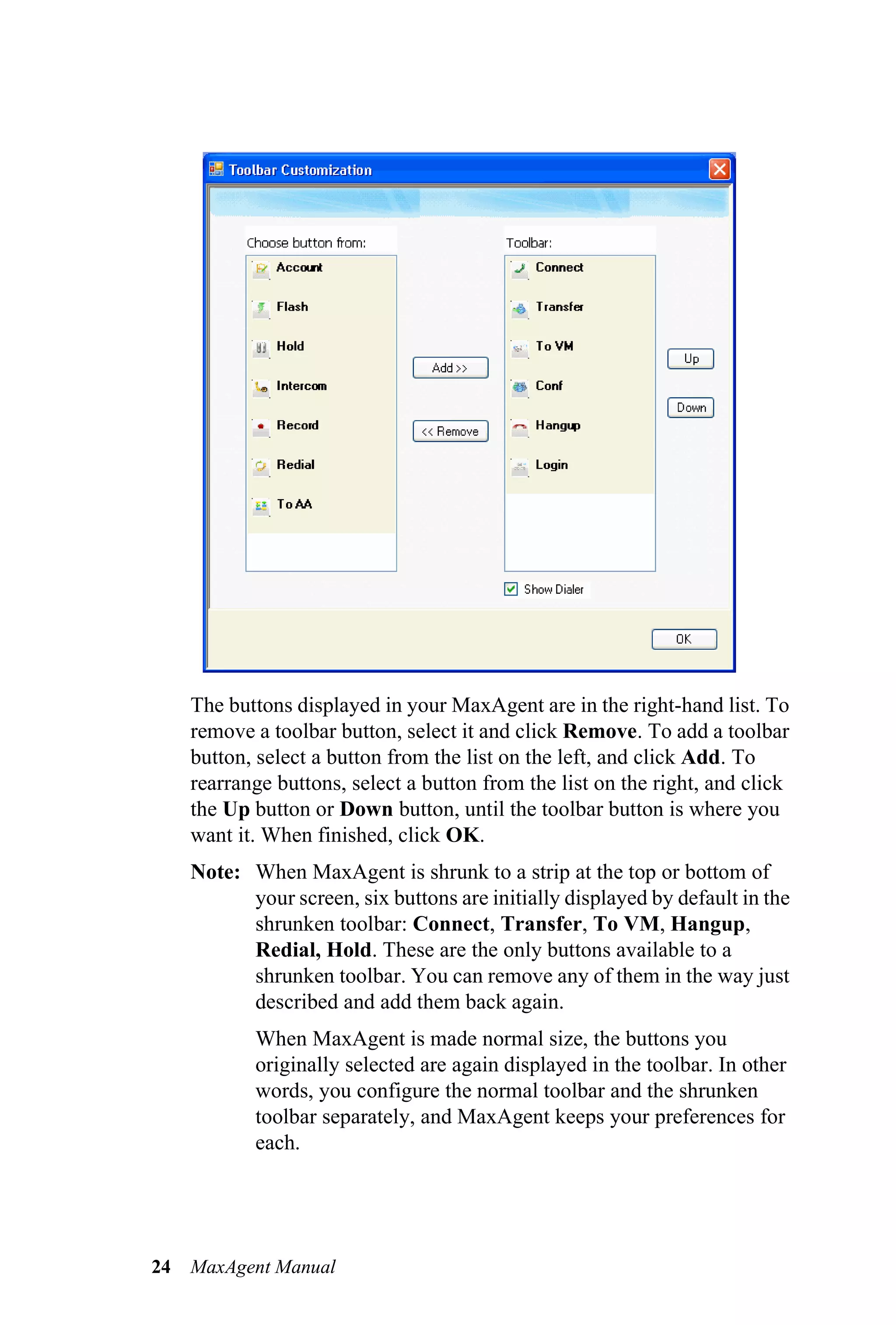 The buttons displayed in your MaxAgent are in the right-hand list. To
     remove a toolbar button, select it and click Remove. To add a toolbar
     button, select a button from the list on the left, and click Add. To
     rearrange buttons, select a button from the list on the right, and click
     the Up button or Down button, until the toolbar button is where you
     want it. When finished, click OK.
     Note: When MaxAgent is shrunk to a strip at the top or bottom of
           your screen, six buttons are initially displayed by default in the
           shrunken toolbar: Connect, Transfer, To VM, Hangup,
           Redial, Hold. These are the only buttons available to a
           shrunken toolbar. You can remove any of them in the way just
           described and add them back again.
            When MaxAgent is made normal size, the buttons you
            originally selected are again displayed in the toolbar. In other
            words, you configure the normal toolbar and the shrunken
            toolbar separately, and MaxAgent keeps your preferences for
            each.




24   MaxAgent Manual
 