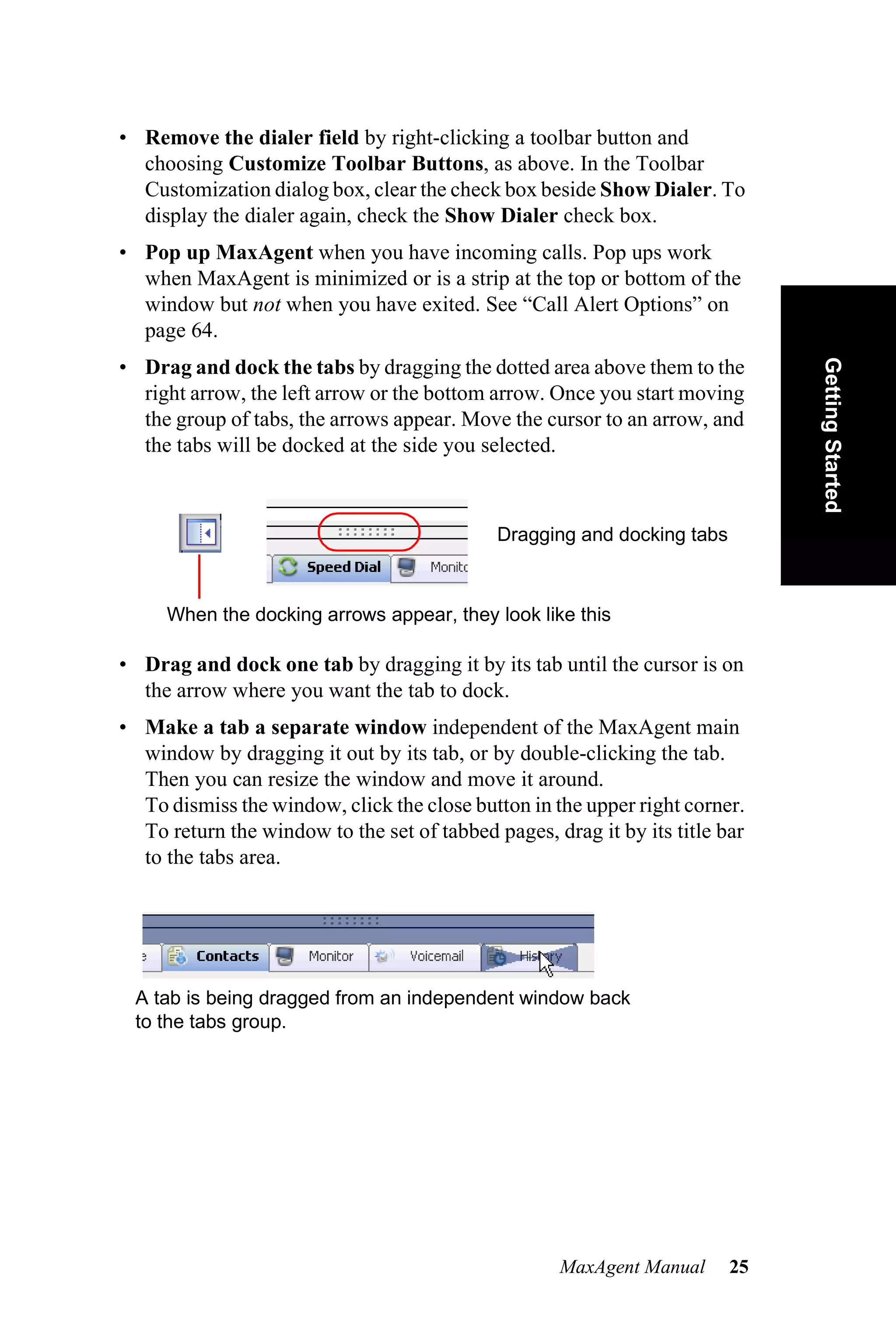• Remove the dialer field by right-clicking a toolbar button and
  choosing Customize Toolbar Buttons, as above. In the Toolbar
  Customization dialog box, clear the check box beside Show Dialer. To
  display the dialer again, check the Show Dialer check box.
• Pop up MaxAgent when you have incoming calls. Pop ups work
  when MaxAgent is minimized or is a strip at the top or bottom of the
  window but not when you have exited. See “Call Alert Options” on
  page 64.




                                                                              Getting Started
• Drag and dock the tabs by dragging the dotted area above them to the
  right arrow, the left arrow or the bottom arrow. Once you start moving
  the group of tabs, the arrows appear. Move the cursor to an arrow, and
  the tabs will be docked at the side you selected.



                                             Dragging and docking tabs



     When the docking arrows appear, they look like this

• Drag and dock one tab by dragging it by its tab until the cursor is on
  the arrow where you want the tab to dock.
• Make a tab a separate window independent of the MaxAgent main
  window by dragging it out by its tab, or by double-clicking the tab.
  Then you can resize the window and move it around.
  To dismiss the window, click the close button in the upper right corner.
  To return the window to the set of tabbed pages, drag it by its title bar
  to the tabs area.




 A tab is being dragged from an independent window back
 to the tabs group.




                                                    MaxAgent Manual      25
 