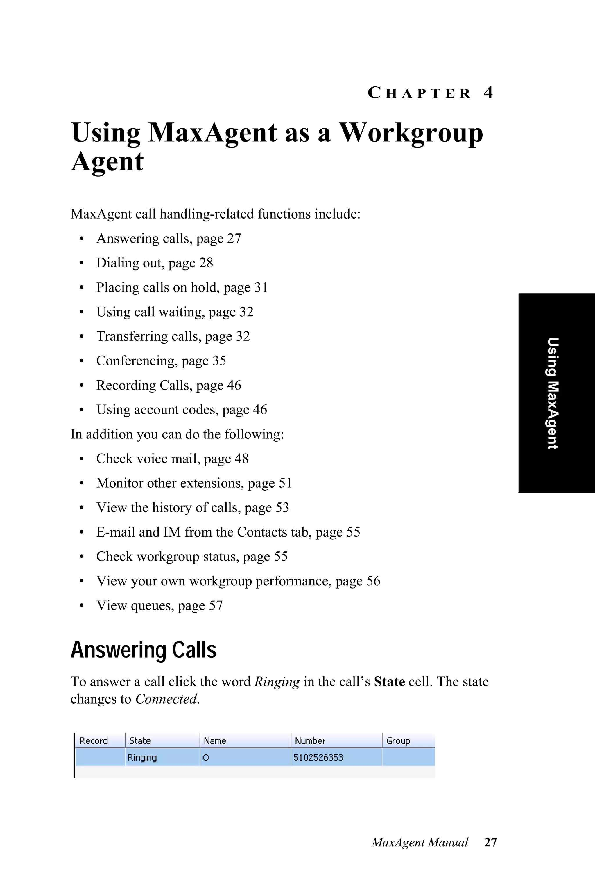 CHAPTER 4

Using MaxAgent as a Workgroup
Agent
MaxAgent call handling-related functions include:
 • Answering calls, page 27
 • Dialing out, page 28
 • Placing calls on hold, page 31
 • Using call waiting, page 32
 • Transferring calls, page 32




                                                                               Using MaxAgent
 • Conferencing, page 35
 • Recording Calls, page 46
 • Using account codes, page 46
In addition you can do the following:
 • Check voice mail, page 48
 • Monitor other extensions, page 51
 • View the history of calls, page 53
 • E-mail and IM from the Contacts tab, page 55
 • Check workgroup status, page 55
 • View your own workgroup performance, page 56
 • View queues, page 57


Answering Calls
To answer a call click the word Ringing in the call’s State cell. The state
changes to Connected.




                                                      MaxAgent Manual     27
 