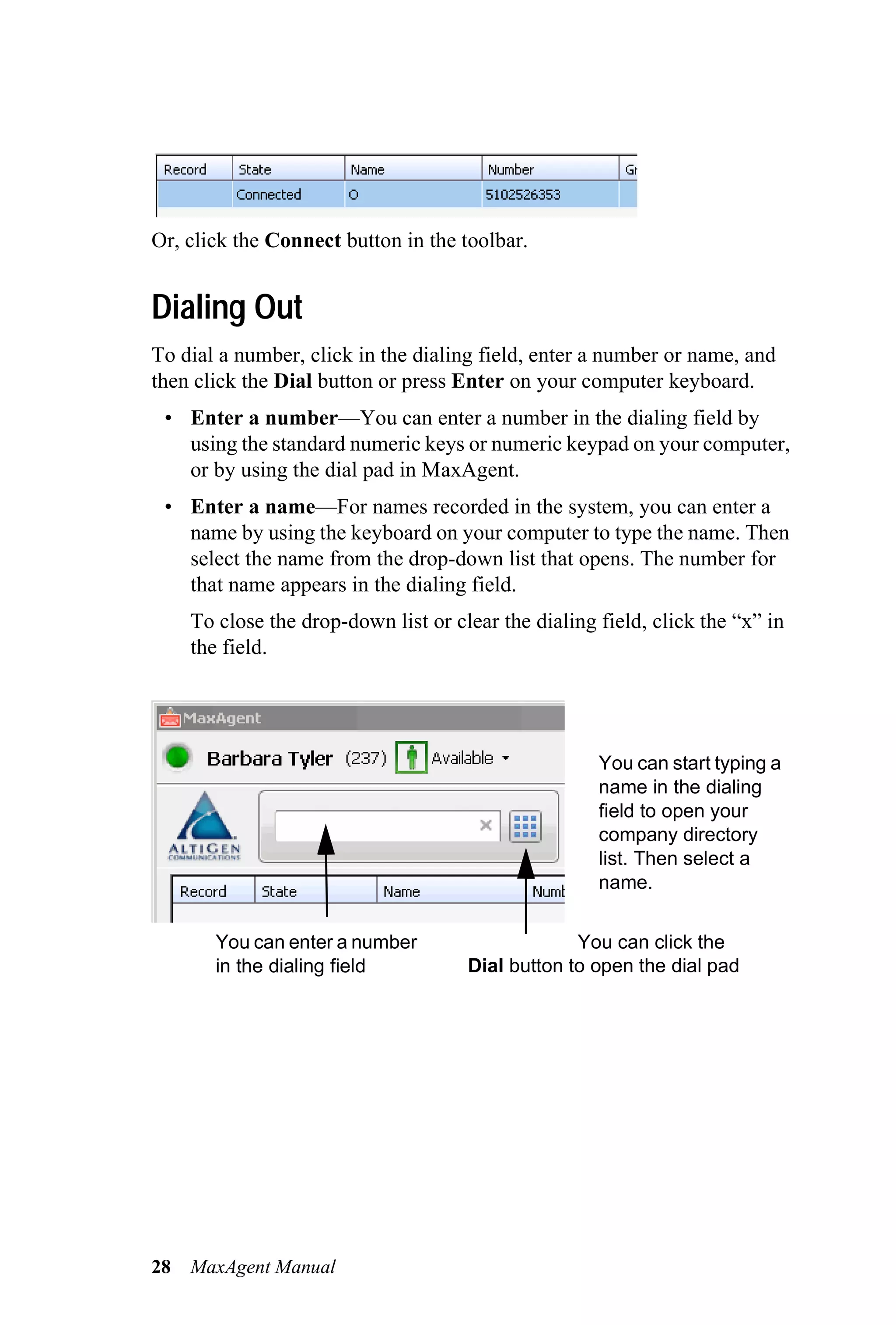 Or, click the Connect button in the toolbar.


Dialing Out
To dial a number, click in the dialing field, enter a number or name, and
then click the Dial button or press Enter on your computer keyboard.
 • Enter a number—You can enter a number in the dialing field by
   using the standard numeric keys or numeric keypad on your computer,
   or by using the dial pad in MaxAgent.
 • Enter a name—For names recorded in the system, you can enter a
   name by using the keyboard on your computer to type the name. Then
   select the name from the drop-down list that opens. The number for
   that name appears in the dialing field.
     To close the drop-down list or clear the dialing field, click the “x” in
     the field.




                                                      You can start typing a
                                                      name in the dialing
                                                      field to open your
                                                      company directory
                                                      list. Then select a
                                                      name.


        You can enter a number                     You can click the
        in the dialing field          Dial button to open the dial pad




28   MaxAgent Manual
 