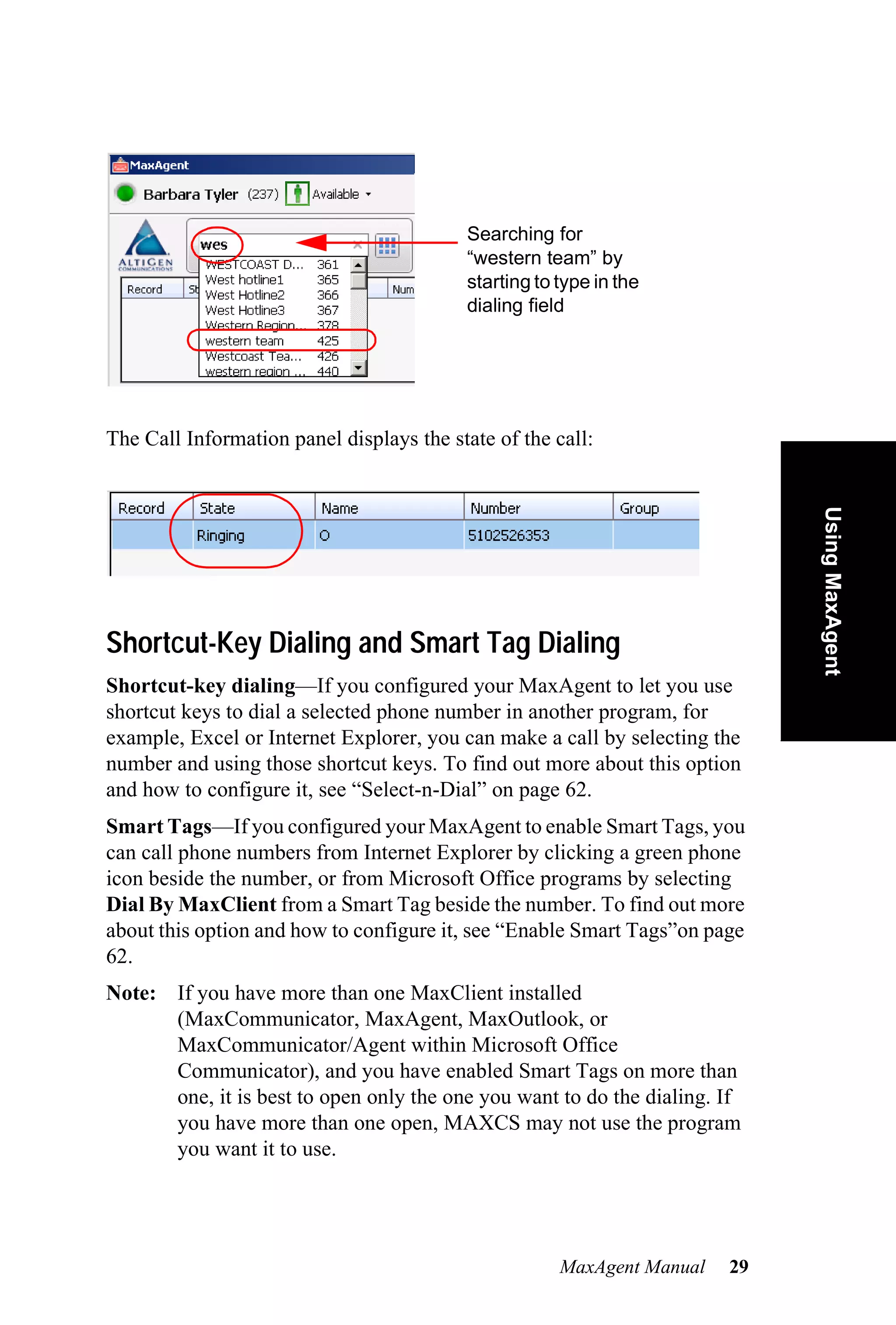 Searching for
                                          “western team” by
                                          starting to type in the
                                          dialing field




The Call Information panel displays the state of the call:




                                                                             Using MaxAgent
Shortcut-Key Dialing and Smart Tag Dialing
Shortcut-key dialing—If you configured your MaxAgent to let you use
shortcut keys to dial a selected phone number in another program, for
example, Excel or Internet Explorer, you can make a call by selecting the
number and using those shortcut keys. To find out more about this option
and how to configure it, see “Select-n-Dial” on page 62.
Smart Tags—If you configured your MaxAgent to enable Smart Tags, you
can call phone numbers from Internet Explorer by clicking a green phone
icon beside the number, or from Microsoft Office programs by selecting
Dial By MaxClient from a Smart Tag beside the number. To find out more
about this option and how to configure it, see “Enable Smart Tags”on page
62.
Note: If you have more than one MaxClient installed
      (MaxCommunicator, MaxAgent, MaxOutlook, or
      MaxCommunicator/Agent within Microsoft Office
      Communicator), and you have enabled Smart Tags on more than
      one, it is best to open only the one you want to do the dialing. If
      you have more than one open, MAXCS may not use the program
      you want it to use.




                                                      MaxAgent Manual   29
 