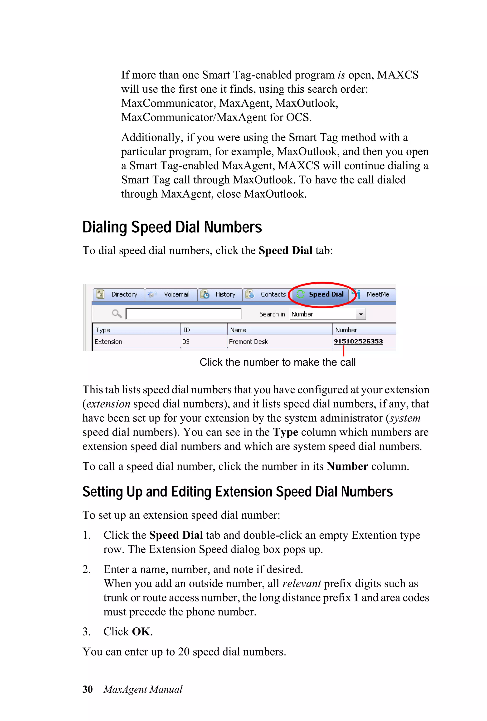If more than one Smart Tag-enabled program is open, MAXCS
        will use the first one it finds, using this search order:
        MaxCommunicator, MaxAgent, MaxOutlook,
        MaxCommunicator/MaxAgent for OCS.
        Additionally, if you were using the Smart Tag method with a
        particular program, for example, MaxOutlook, and then you open
        a Smart Tag-enabled MaxAgent, MAXCS will continue dialing a
        Smart Tag call through MaxOutlook. To have the call dialed
        through MaxAgent, close MaxOutlook.

Dialing Speed Dial Numbers
To dial speed dial numbers, click the Speed Dial tab:




                          Click the number to make the call

This tab lists speed dial numbers that you have configured at your extension
(extension speed dial numbers), and it lists speed dial numbers, if any, that
have been set up for your extension by the system administrator (system
speed dial numbers). You can see in the Type column which numbers are
extension speed dial numbers and which are system speed dial numbers.
To call a speed dial number, click the number in its Number column.

Setting Up and Editing Extension Speed Dial Numbers
To set up an extension speed dial number:
1.   Click the Speed Dial tab and double-click an empty Extention type
     row. The Extension Speed dialog box pops up.
2.   Enter a name, number, and note if desired.
     When you add an outside number, all relevant prefix digits such as
     trunk or route access number, the long distance prefix 1 and area codes
     must precede the phone number.
3.   Click OK.
You can enter up to 20 speed dial numbers.


30   MaxAgent Manual
 