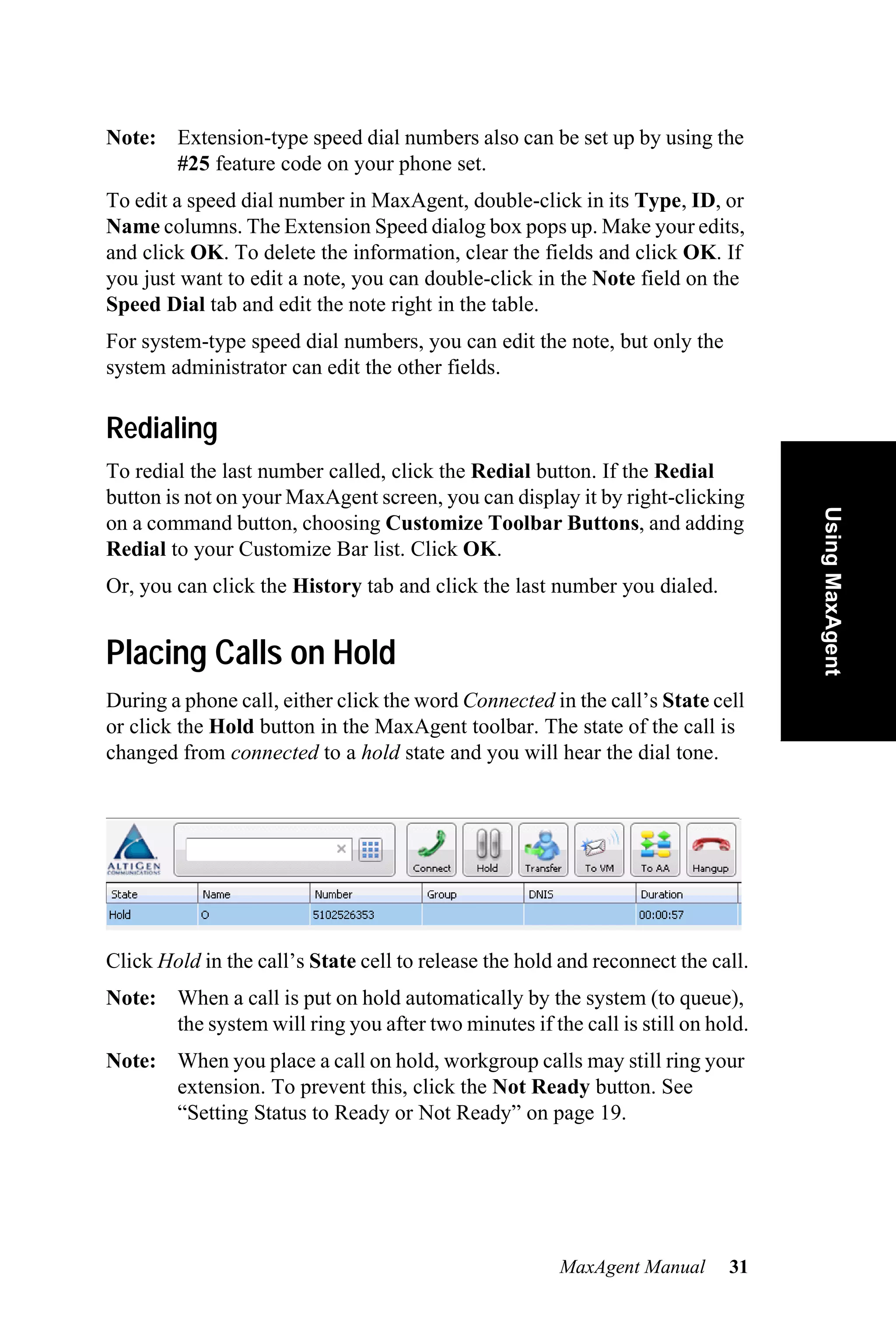 Note: Extension-type speed dial numbers also can be set up by using the
      #25 feature code on your phone set.
To edit a speed dial number in MaxAgent, double-click in its Type, ID, or
Name columns. The Extension Speed dialog box pops up. Make your edits,
and click OK. To delete the information, clear the fields and click OK. If
you just want to edit a note, you can double-click in the Note field on the
Speed Dial tab and edit the note right in the table.
For system-type speed dial numbers, you can edit the note, but only the
system administrator can edit the other fields.

Redialing
To redial the last number called, click the Redial button. If the Redial
button is not on your MaxAgent screen, you can display it by right-clicking




                                                                                  Using MaxAgent
on a command button, choosing Customize Toolbar Buttons, and adding
Redial to your Customize Bar list. Click OK.
Or, you can click the History tab and click the last number you dialed.


Placing Calls on Hold
During a phone call, either click the word Connected in the call’s State cell
or click the Hold button in the MaxAgent toolbar. The state of the call is
changed from connected to a hold state and you will hear the dial tone.




Click Hold in the call’s State cell to release the hold and reconnect the call.
Note: When a call is put on hold automatically by the system (to queue),
      the system will ring you after two minutes if the call is still on hold.
Note: When you place a call on hold, workgroup calls may still ring your
      extension. To prevent this, click the Not Ready button. See
      “Setting Status to Ready or Not Ready” on page 19.




                                                       MaxAgent Manual      31
 