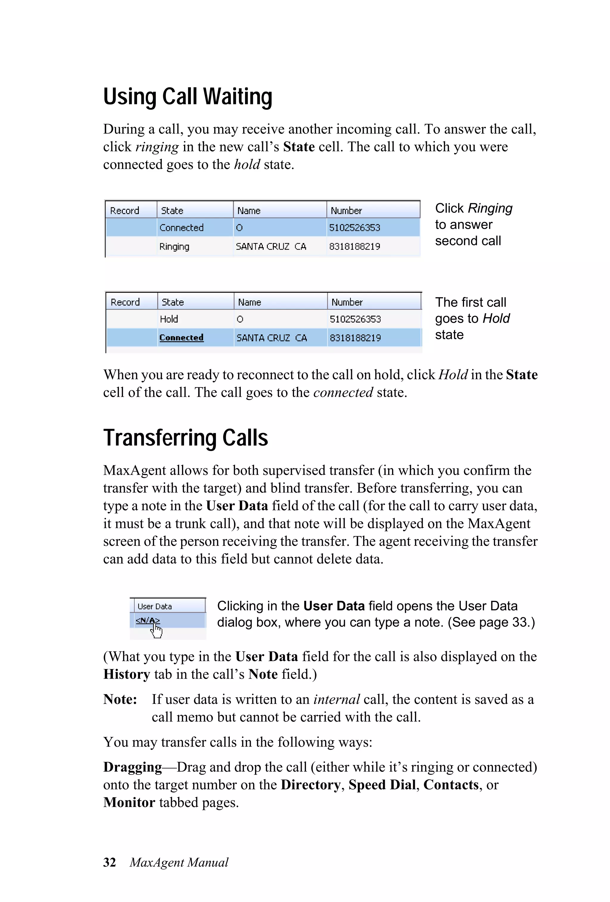 Using Call Waiting
During a call, you may receive another incoming call. To answer the call,
click ringing in the new call’s State cell. The call to which you were
connected goes to the hold state.

                                                             Click Ringing
                                                             to answer
                                                             second call



                                                             The first call
                                                             goes to Hold
                                                             state


When you are ready to reconnect to the call on hold, click Hold in the State
cell of the call. The call goes to the connected state.


Transferring Calls
MaxAgent allows for both supervised transfer (in which you confirm the
transfer with the target) and blind transfer. Before transferring, you can
type a note in the User Data field of the call (for the call to carry user data,
it must be a trunk call), and that note will be displayed on the MaxAgent
screen of the person receiving the transfer. The agent receiving the transfer
can add data to this field but cannot delete data.


                    Clicking in the User Data field opens the User Data
                    dialog box, where you can type a note. (See page 33.)

(What you type in the User Data field for the call is also displayed on the
History tab in the call’s Note field.)
Note: If user data is written to an internal call, the content is saved as a
      call memo but cannot be carried with the call.
You may transfer calls in the following ways:
Dragging—Drag and drop the call (either while it’s ringing or connected)
onto the target number on the Directory, Speed Dial, Contacts, or
Monitor tabbed pages.



32   MaxAgent Manual
 