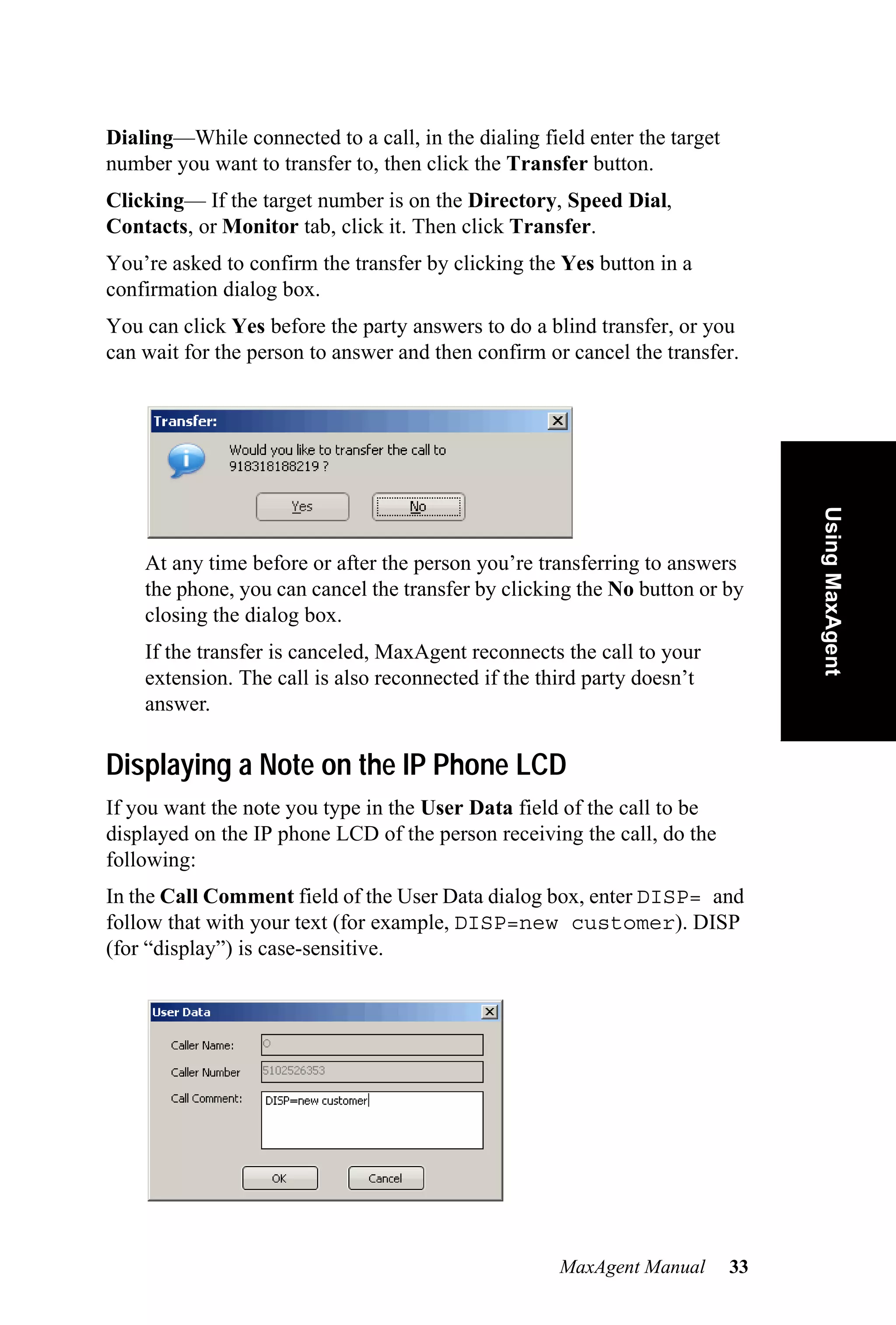 Dialing—While connected to a call, in the dialing field enter the target
number you want to transfer to, then click the Transfer button.
Clicking— If the target number is on the Directory, Speed Dial,
Contacts, or Monitor tab, click it. Then click Transfer.
You’re asked to confirm the transfer by clicking the Yes button in a
confirmation dialog box.
You can click Yes before the party answers to do a blind transfer, or you
can wait for the person to answer and then confirm or cancel the transfer.




                                                                                Using MaxAgent
    At any time before or after the person you’re transferring to answers
    the phone, you can cancel the transfer by clicking the No button or by
    closing the dialog box.
    If the transfer is canceled, MaxAgent reconnects the call to your
    extension. The call is also reconnected if the third party doesn’t
    answer.

Displaying a Note on the IP Phone LCD
If you want the note you type in the User Data field of the call to be
displayed on the IP phone LCD of the person receiving the call, do the
following:
In the Call Comment field of the User Data dialog box, enter DISP= and
follow that with your text (for example, DISP=new customer). DISP
(for “display”) is case-sensitive.




                                                     MaxAgent Manual       33
 