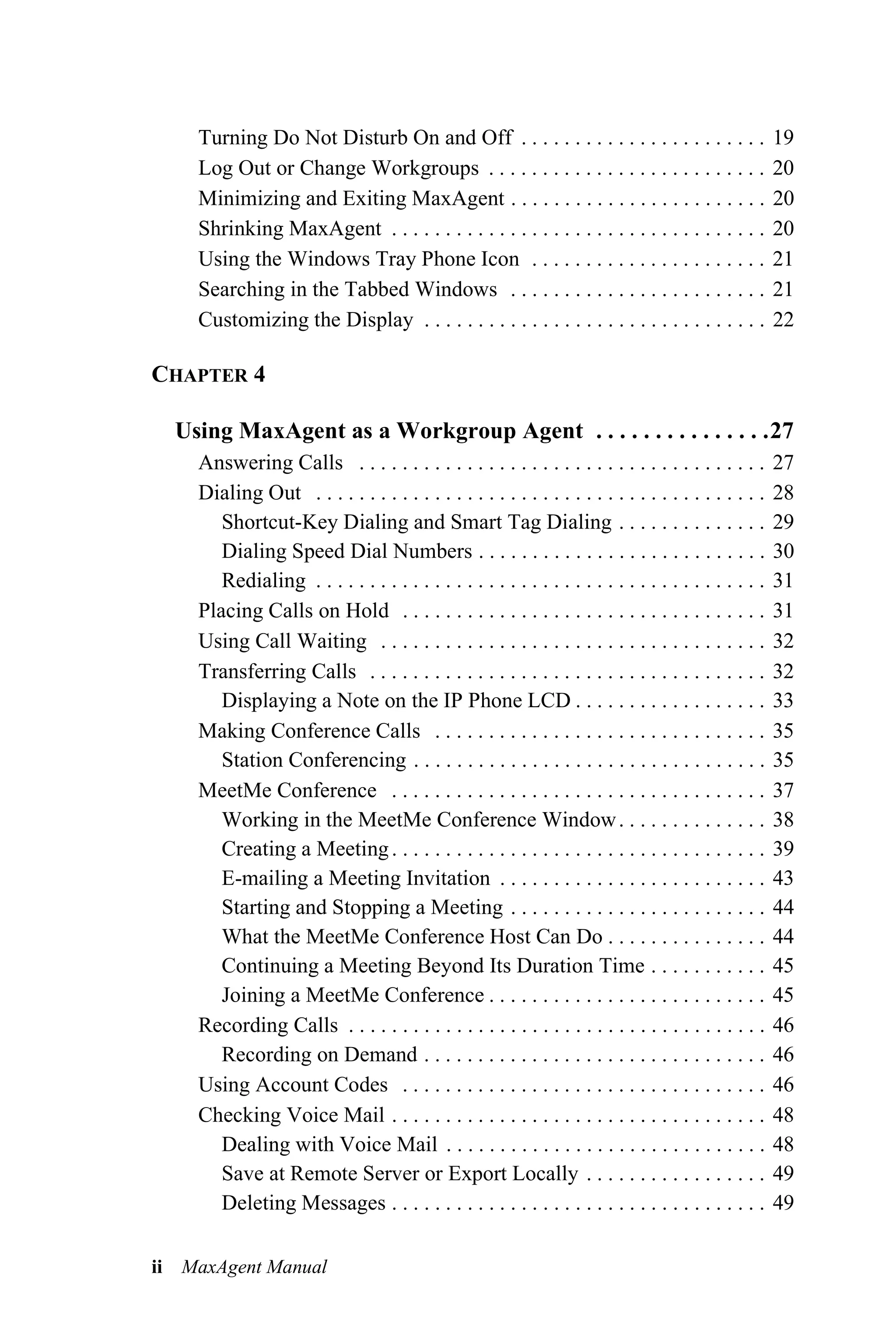 Turning Do Not Disturb On and Off . . . . . . . . . . . . . . . . . . . . . . .                    19
    Log Out or Change Workgroups . . . . . . . . . . . . . . . . . . . . . . . . . .                   20
    Minimizing and Exiting MaxAgent . . . . . . . . . . . . . . . . . . . . . . . .                    20
    Shrinking MaxAgent . . . . . . . . . . . . . . . . . . . . . . . . . . . . . . . . . . .           20
    Using the Windows Tray Phone Icon . . . . . . . . . . . . . . . . . . . . . .                      21
    Searching in the Tabbed Windows . . . . . . . . . . . . . . . . . . . . . . . .                    21
    Customizing the Display . . . . . . . . . . . . . . . . . . . . . . . . . . . . . . . .            22

CHAPTER 4

  Using MaxAgent as a Workgroup Agent . . . . . . . . . . . . . . .27
    Answering Calls . . . . . . . . . . . . . . . . . . . . . . . . . . . . . . . . . . . . . .        27
    Dialing Out . . . . . . . . . . . . . . . . . . . . . . . . . . . . . . . . . . . . . . . . . .    28
       Shortcut-Key Dialing and Smart Tag Dialing . . . . . . . . . . . . . .                          29
       Dialing Speed Dial Numbers . . . . . . . . . . . . . . . . . . . . . . . . . . .                30
       Redialing . . . . . . . . . . . . . . . . . . . . . . . . . . . . . . . . . . . . . . . . . .   31
    Placing Calls on Hold . . . . . . . . . . . . . . . . . . . . . . . . . . . . . . . . . .          31
    Using Call Waiting . . . . . . . . . . . . . . . . . . . . . . . . . . . . . . . . . . . .         32
    Transferring Calls . . . . . . . . . . . . . . . . . . . . . . . . . . . . . . . . . . . . .       32
       Displaying a Note on the IP Phone LCD . . . . . . . . . . . . . . . . . .                       33
    Making Conference Calls . . . . . . . . . . . . . . . . . . . . . . . . . . . . . . .              35
       Station Conferencing . . . . . . . . . . . . . . . . . . . . . . . . . . . . . . . . .          35
    MeetMe Conference . . . . . . . . . . . . . . . . . . . . . . . . . . . . . . . . . . .            37
       Working in the MeetMe Conference Window . . . . . . . . . . . . . .                             38
       Creating a Meeting . . . . . . . . . . . . . . . . . . . . . . . . . . . . . . . . . . .        39
       E-mailing a Meeting Invitation . . . . . . . . . . . . . . . . . . . . . . . . .                43
       Starting and Stopping a Meeting . . . . . . . . . . . . . . . . . . . . . . . .                 44
       What the MeetMe Conference Host Can Do . . . . . . . . . . . . . . .                            44
       Continuing a Meeting Beyond Its Duration Time . . . . . . . . . . .                             45
       Joining a MeetMe Conference . . . . . . . . . . . . . . . . . . . . . . . . . .                 45
    Recording Calls . . . . . . . . . . . . . . . . . . . . . . . . . . . . . . . . . . . . . . .      46
       Recording on Demand . . . . . . . . . . . . . . . . . . . . . . . . . . . . . . . .             46
    Using Account Codes . . . . . . . . . . . . . . . . . . . . . . . . . . . . . . . . . .            46
    Checking Voice Mail . . . . . . . . . . . . . . . . . . . . . . . . . . . . . . . . . . .          48
       Dealing with Voice Mail . . . . . . . . . . . . . . . . . . . . . . . . . . . . . .             48
       Save at Remote Server or Export Locally . . . . . . . . . . . . . . . . .                       49
       Deleting Messages . . . . . . . . . . . . . . . . . . . . . . . . . . . . . . . . . . .         49

ii MaxAgent Manual
 