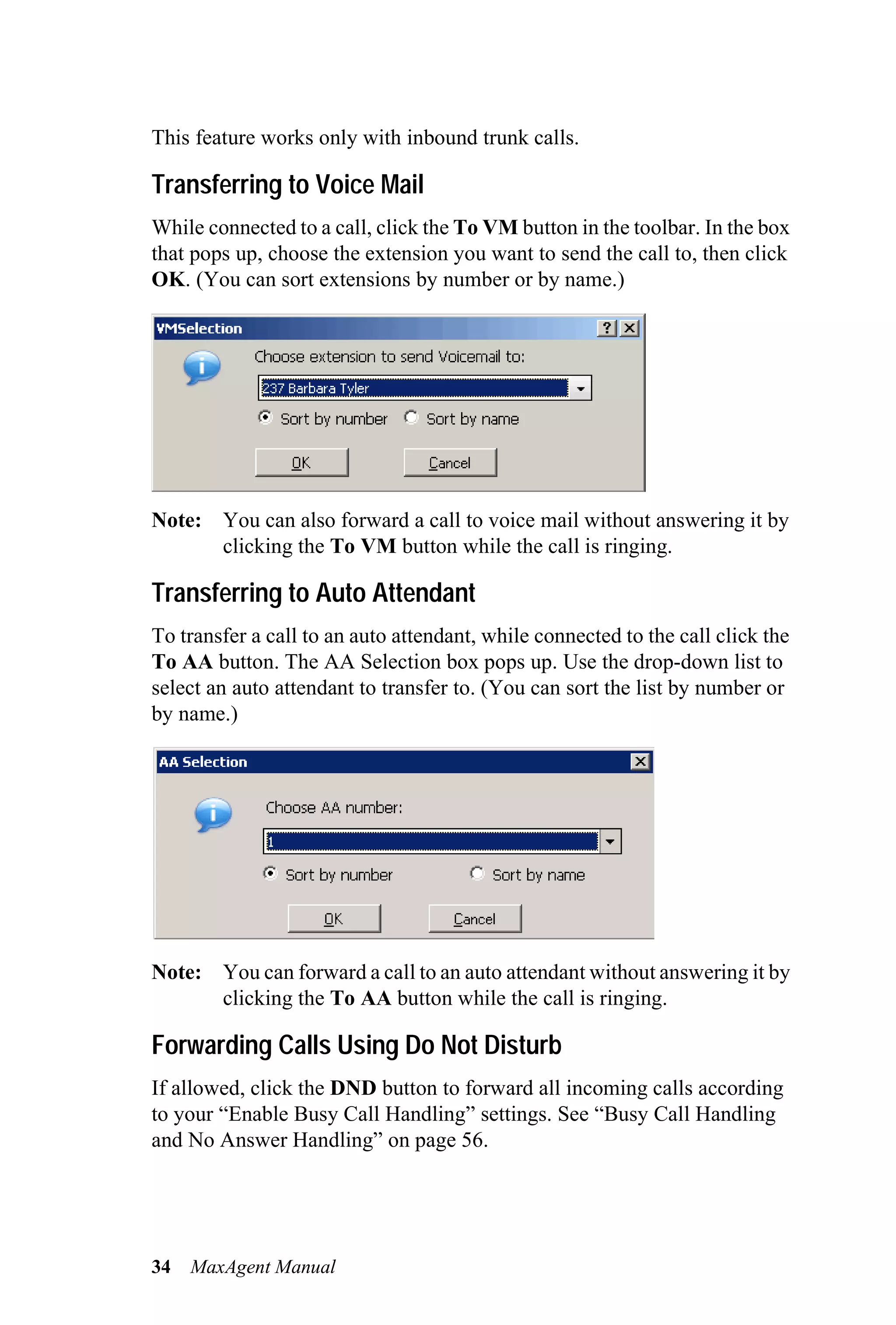 This feature works only with inbound trunk calls.

Transferring to Voice Mail
While connected to a call, click the To VM button in the toolbar. In the box
that pops up, choose the extension you want to send the call to, then click
OK. (You can sort extensions by number or by name.)




Note: You can also forward a call to voice mail without answering it by
      clicking the To VM button while the call is ringing.

Transferring to Auto Attendant
To transfer a call to an auto attendant, while connected to the call click the
To AA button. The AA Selection box pops up. Use the drop-down list to
select an auto attendant to transfer to. (You can sort the list by number or
by name.)




Note: You can forward a call to an auto attendant without answering it by
      clicking the To AA button while the call is ringing.

Forwarding Calls Using Do Not Disturb
If allowed, click the DND button to forward all incoming calls according
to your “Enable Busy Call Handling” settings. See “Busy Call Handling
and No Answer Handling” on page 56.




34   MaxAgent Manual
 