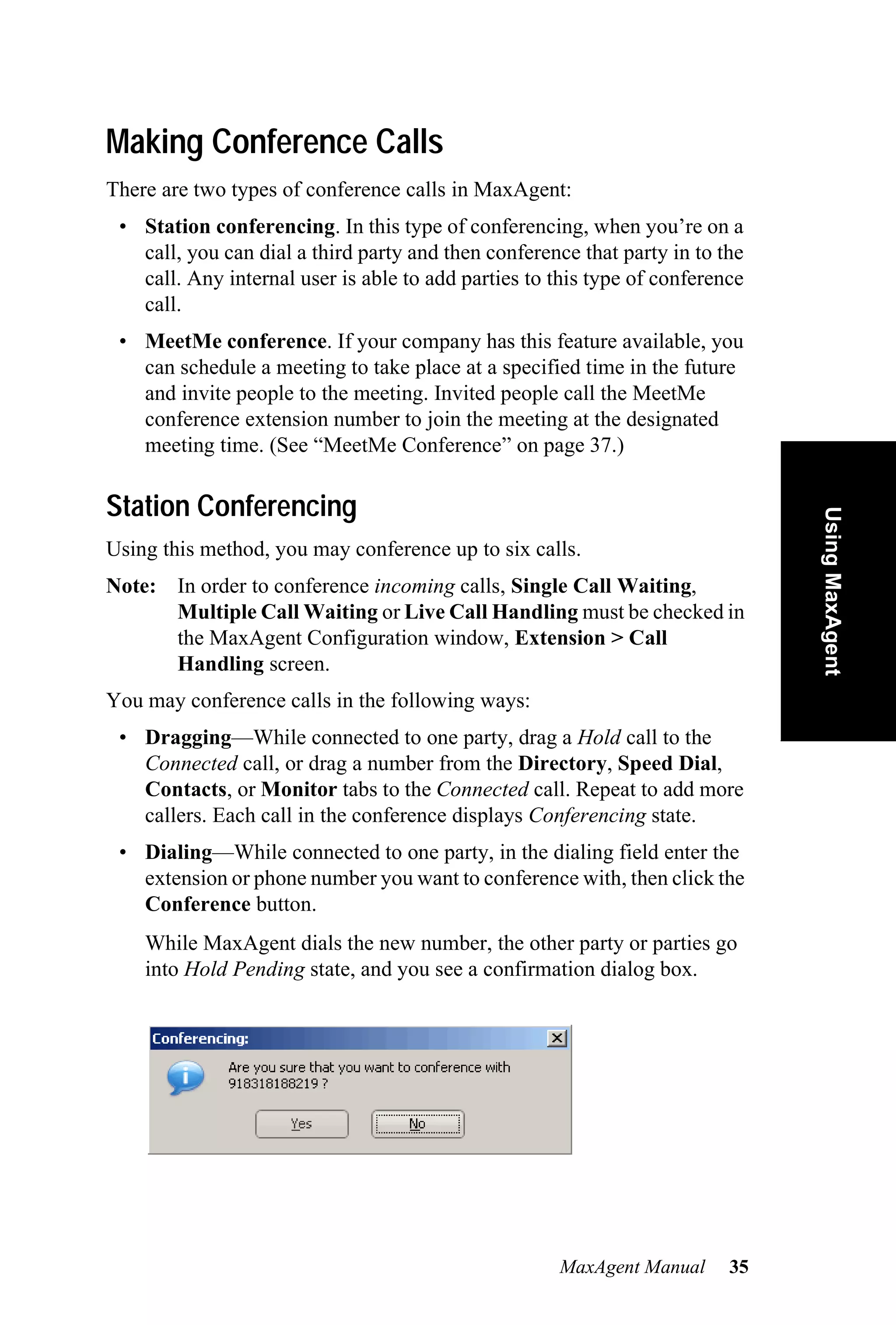 Making Conference Calls
There are two types of conference calls in MaxAgent:
 • Station conferencing. In this type of conferencing, when you’re on a
   call, you can dial a third party and then conference that party in to the
   call. Any internal user is able to add parties to this type of conference
   call.
 • MeetMe conference. If your company has this feature available, you
   can schedule a meeting to take place at a specified time in the future
   and invite people to the meeting. Invited people call the MeetMe
   conference extension number to join the meeting at the designated
   meeting time. (See “MeetMe Conference” on page 37.)

Station Conferencing




                                                                               Using MaxAgent
Using this method, you may conference up to six calls.
Note: In order to conference incoming calls, Single Call Waiting,
      Multiple Call Waiting or Live Call Handling must be checked in
      the MaxAgent Configuration window, Extension > Call
      Handling screen.
You may conference calls in the following ways:
 • Dragging—While connected to one party, drag a Hold call to the
   Connected call, or drag a number from the Directory, Speed Dial,
   Contacts, or Monitor tabs to the Connected call. Repeat to add more
   callers. Each call in the conference displays Conferencing state.
 • Dialing—While connected to one party, in the dialing field enter the
   extension or phone number you want to conference with, then click the
   Conference button.
    While MaxAgent dials the new number, the other party or parties go
    into Hold Pending state, and you see a confirmation dialog box.




                                                     MaxAgent Manual      35
 