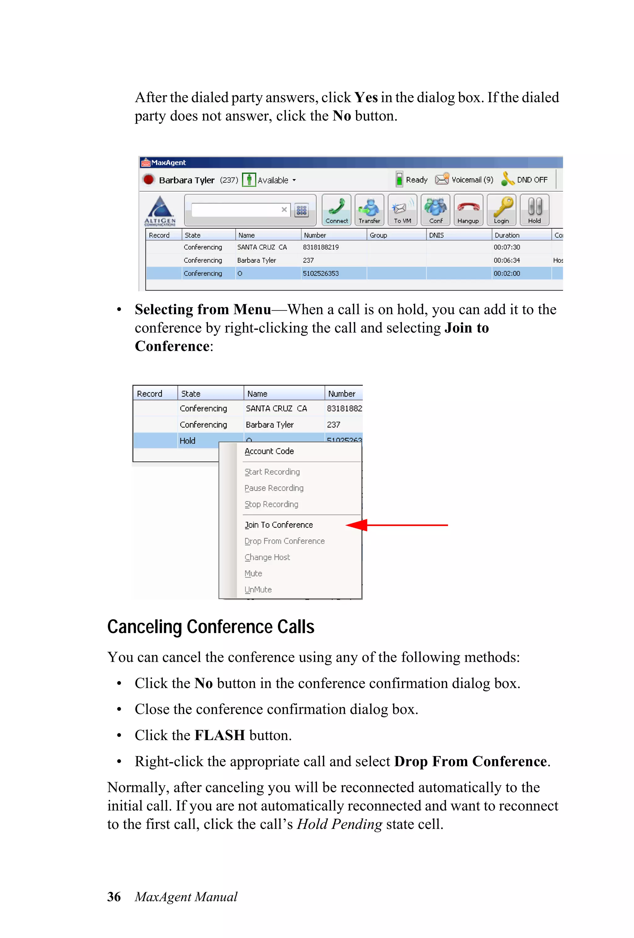 After the dialed party answers, click Yes in the dialog box. If the dialed
     party does not answer, click the No button.




 • Selecting from Menu—When a call is on hold, you can add it to the
   conference by right-clicking the call and selecting Join to
   Conference:




Canceling Conference Calls
You can cancel the conference using any of the following methods:
 • Click the No button in the conference confirmation dialog box.
 • Close the conference confirmation dialog box.
 • Click the FLASH button.
 • Right-click the appropriate call and select Drop From Conference.
Normally, after canceling you will be reconnected automatically to the
initial call. If you are not automatically reconnected and want to reconnect
to the first call, click the call’s Hold Pending state cell.



36   MaxAgent Manual
 
