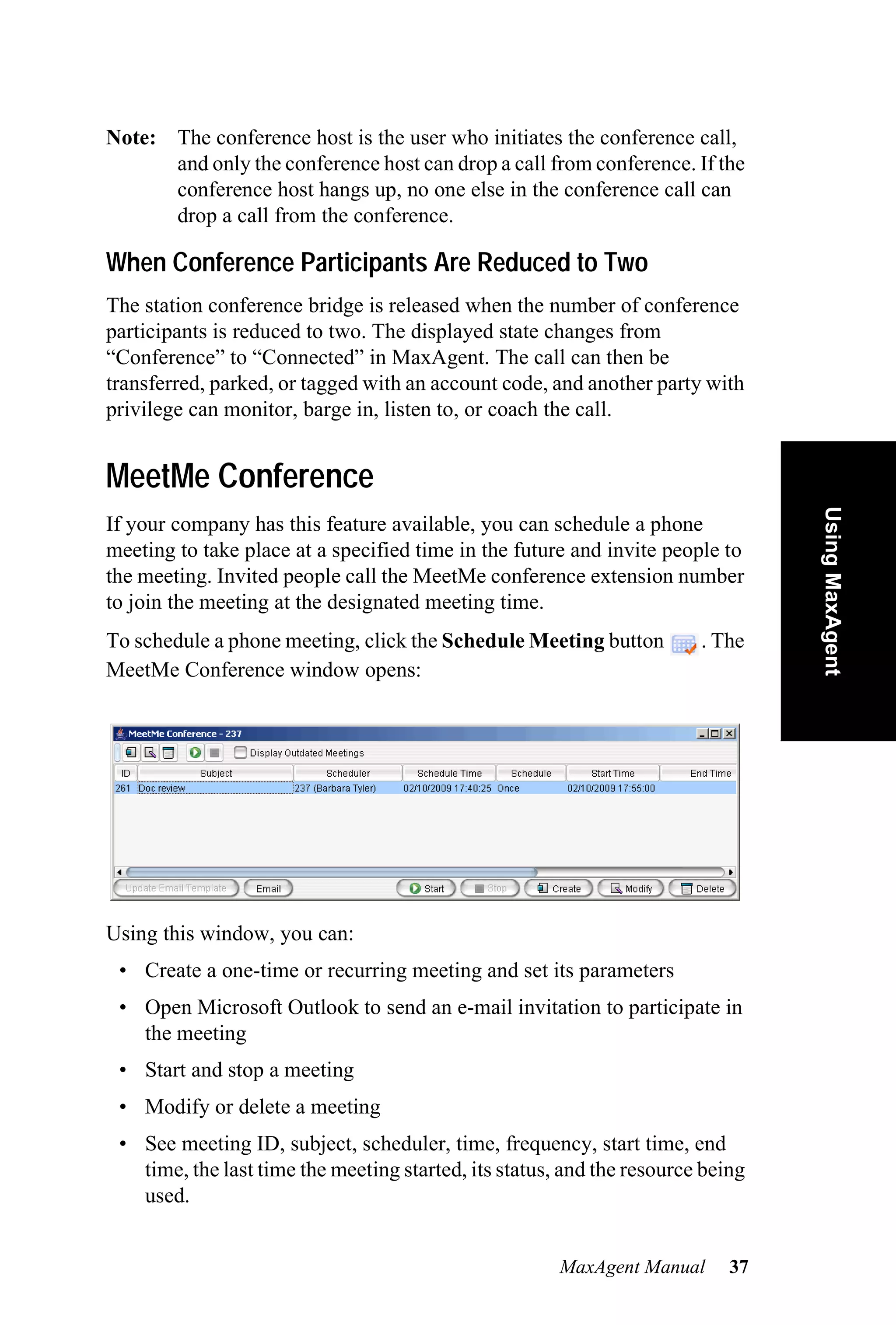 Note: The conference host is the user who initiates the conference call,
      and only the conference host can drop a call from conference. If the
      conference host hangs up, no one else in the conference call can
      drop a call from the conference.

When Conference Participants Are Reduced to Two
The station conference bridge is released when the number of conference
participants is reduced to two. The displayed state changes from
“Conference” to “Connected” in MaxAgent. The call can then be
transferred, parked, or tagged with an account code, and another party with
privilege can monitor, barge in, listen to, or coach the call.


MeetMe Conference




                                                                                 Using MaxAgent
If your company has this feature available, you can schedule a phone
meeting to take place at a specified time in the future and invite people to
the meeting. Invited people call the MeetMe conference extension number
to join the meeting at the designated meeting time.
To schedule a phone meeting, click the Schedule Meeting button          . The
MeetMe Conference window opens:




Using this window, you can:
 • Create a one-time or recurring meeting and set its parameters
 • Open Microsoft Outlook to send an e-mail invitation to participate in
   the meeting
 • Start and stop a meeting
 • Modify or delete a meeting
 • See meeting ID, subject, scheduler, time, frequency, start time, end
   time, the last time the meeting started, its status, and the resource being
   used.


                                                       MaxAgent Manual      37
 