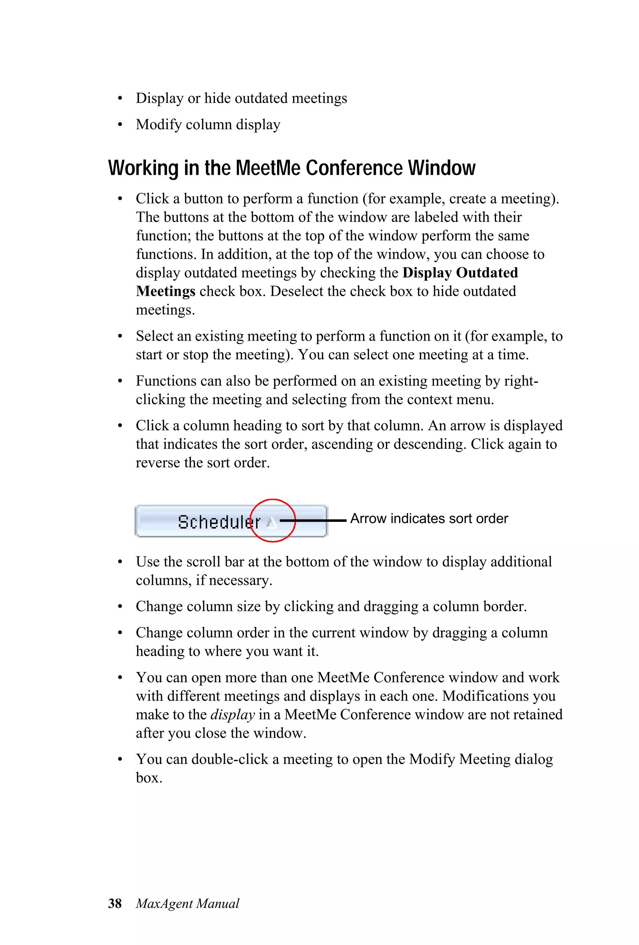 • Display or hide outdated meetings
 • Modify column display

Working in the MeetMe Conference Window
 • Click a button to perform a function (for example, create a meeting).
   The buttons at the bottom of the window are labeled with their
   function; the buttons at the top of the window perform the same
   functions. In addition, at the top of the window, you can choose to
   display outdated meetings by checking the Display Outdated
   Meetings check box. Deselect the check box to hide outdated
   meetings.
 • Select an existing meeting to perform a function on it (for example, to
   start or stop the meeting). You can select one meeting at a time.
 • Functions can also be performed on an existing meeting by right-
   clicking the meeting and selecting from the context menu.
 • Click a column heading to sort by that column. An arrow is displayed
   that indicates the sort order, ascending or descending. Click again to
   reverse the sort order.


                                       Arrow indicates sort order


 • Use the scroll bar at the bottom of the window to display additional
   columns, if necessary.
 • Change column size by clicking and dragging a column border.
 • Change column order in the current window by dragging a column
   heading to where you want it.
 • You can open more than one MeetMe Conference window and work
   with different meetings and displays in each one. Modifications you
   make to the display in a MeetMe Conference window are not retained
   after you close the window.
 • You can double-click a meeting to open the Modify Meeting dialog
   box.




38   MaxAgent Manual
 