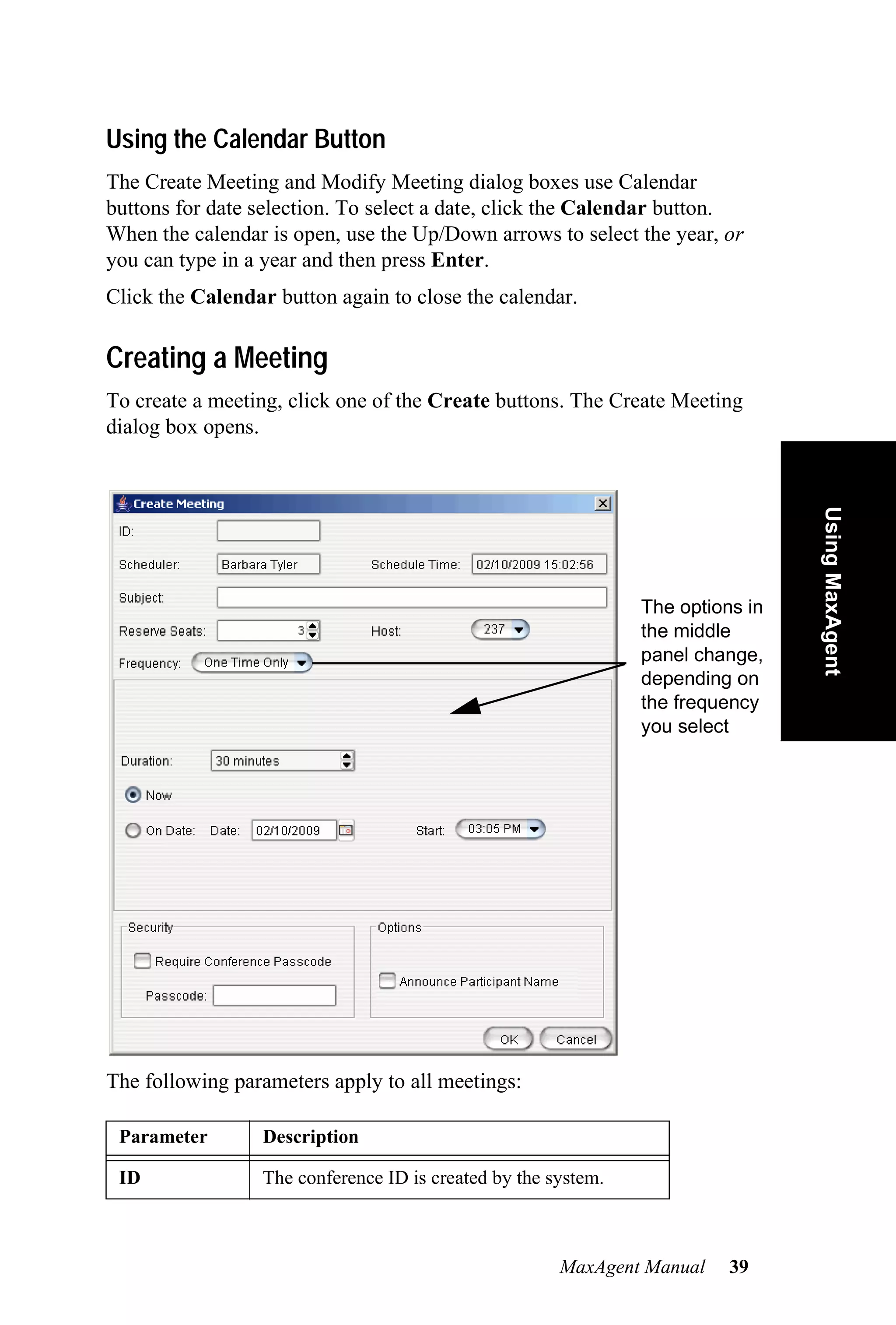 Using the Calendar Button
The Create Meeting and Modify Meeting dialog boxes use Calendar
buttons for date selection. To select a date, click the Calendar button.
When the calendar is open, use the Up/Down arrows to select the year, or
you can type in a year and then press Enter.
Click the Calendar button again to close the calendar.

Creating a Meeting
To create a meeting, click one of the Create buttons. The Create Meeting
dialog box opens.




                                                                                Using MaxAgent
                                                               The options in
                                                               the middle
                                                               panel change,
                                                               depending on
                                                               the frequency
                                                               you select




The following parameters apply to all meetings:

 Parameter       Description

 ID              The conference ID is created by the system.



                                                      MaxAgent Manual    39
 