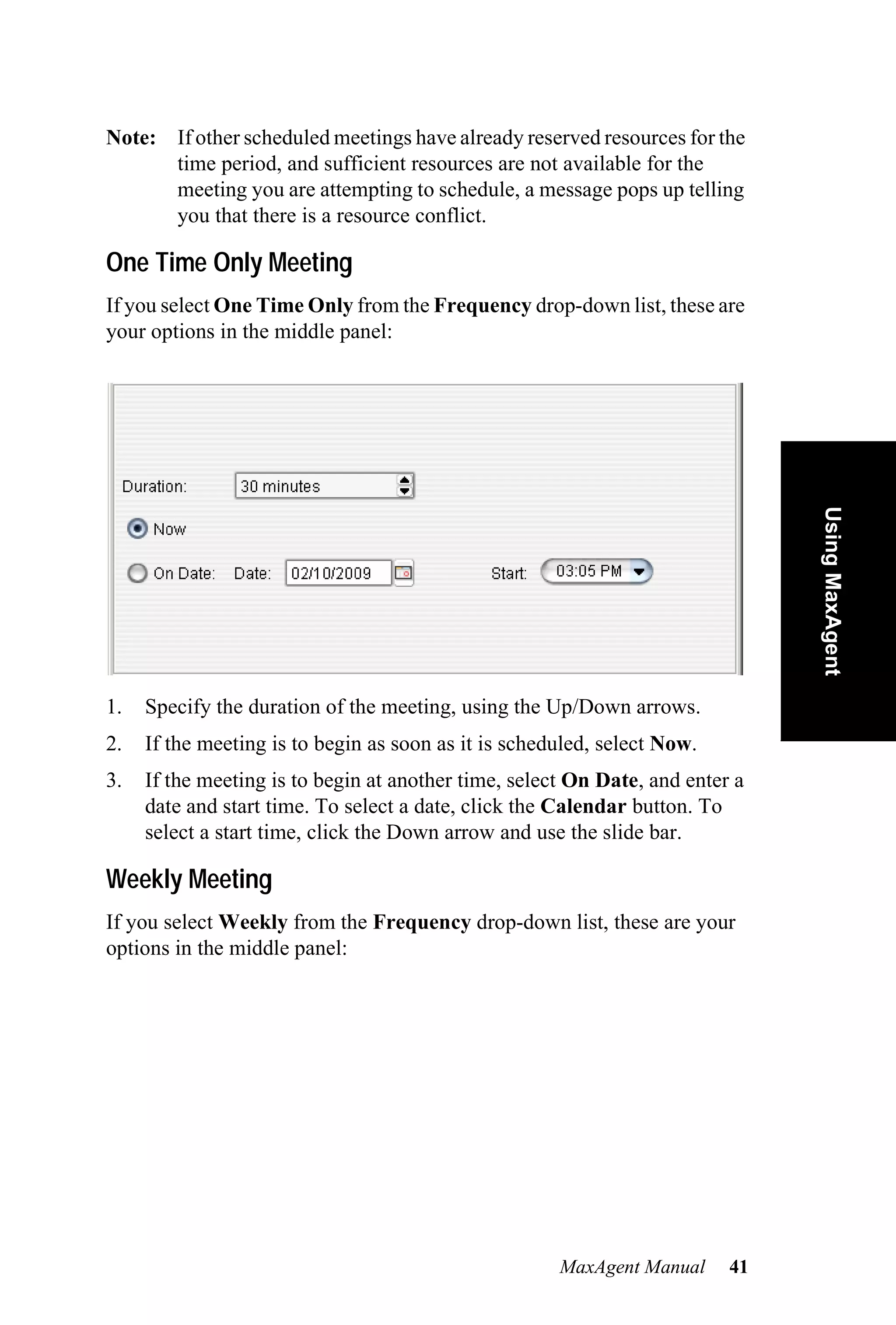Note: If other scheduled meetings have already reserved resources for the
      time period, and sufficient resources are not available for the
      meeting you are attempting to schedule, a message pops up telling
      you that there is a resource conflict.

One Time Only Meeting
If you select One Time Only from the Frequency drop-down list, these are
your options in the middle panel:




                                                                               Using MaxAgent
1.   Specify the duration of the meeting, using the Up/Down arrows.
2.   If the meeting is to begin as soon as it is scheduled, select Now.
3.   If the meeting is to begin at another time, select On Date, and enter a
     date and start time. To select a date, click the Calendar button. To
     select a start time, click the Down arrow and use the slide bar.

Weekly Meeting
If you select Weekly from the Frequency drop-down list, these are your
options in the middle panel:




                                                      MaxAgent Manual     41
 