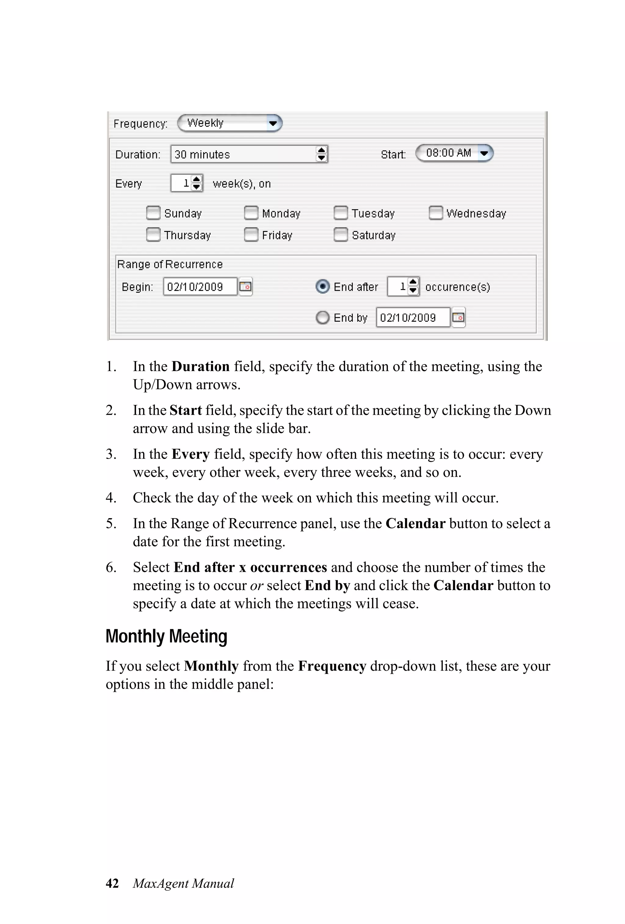 1.   In the Duration field, specify the duration of the meeting, using the
     Up/Down arrows.
2.   In the Start field, specify the start of the meeting by clicking the Down
     arrow and using the slide bar.
3.   In the Every field, specify how often this meeting is to occur: every
     week, every other week, every three weeks, and so on.
4.   Check the day of the week on which this meeting will occur.
5.   In the Range of Recurrence panel, use the Calendar button to select a
     date for the first meeting.
6.   Select End after x occurrences and choose the number of times the
     meeting is to occur or select End by and click the Calendar button to
     specify a date at which the meetings will cease.

Monthly Meeting
If you select Monthly from the Frequency drop-down list, these are your
options in the middle panel:




42   MaxAgent Manual
 