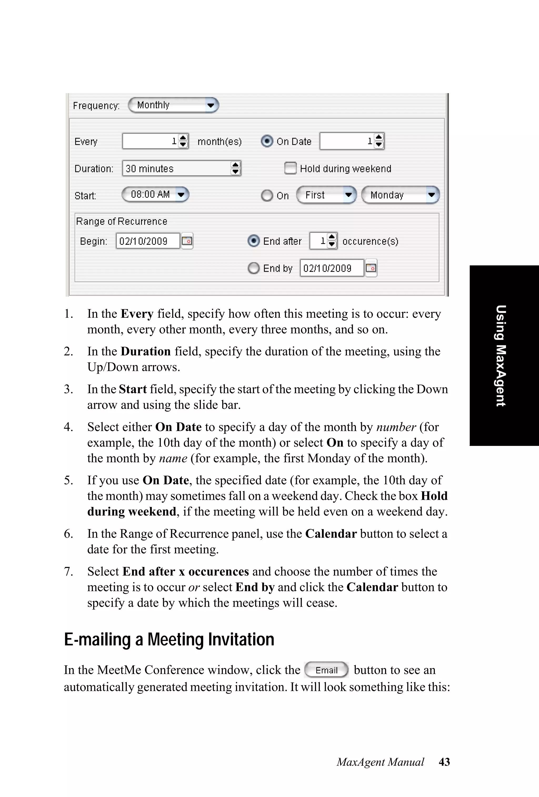 Using MaxAgent
1.   In the Every field, specify how often this meeting is to occur: every
     month, every other month, every three months, and so on.
2.   In the Duration field, specify the duration of the meeting, using the
     Up/Down arrows.
3.   In the Start field, specify the start of the meeting by clicking the Down
     arrow and using the slide bar.
4.   Select either On Date to specify a day of the month by number (for
     example, the 10th day of the month) or select On to specify a day of
     the month by name (for example, the first Monday of the month).
5.   If you use On Date, the specified date (for example, the 10th day of
     the month) may sometimes fall on a weekend day. Check the box Hold
     during weekend, if the meeting will be held even on a weekend day.
6.   In the Range of Recurrence panel, use the Calendar button to select a
     date for the first meeting.
7.   Select End after x occurences and choose the number of times the
     meeting is to occur or select End by and click the Calendar button to
     specify a date by which the meetings will cease.

E-mailing a Meeting Invitation
In the MeetMe Conference window, click the                button to see an
automatically generated meeting invitation. It will look something like this:




                                                       MaxAgent Manual      43
 