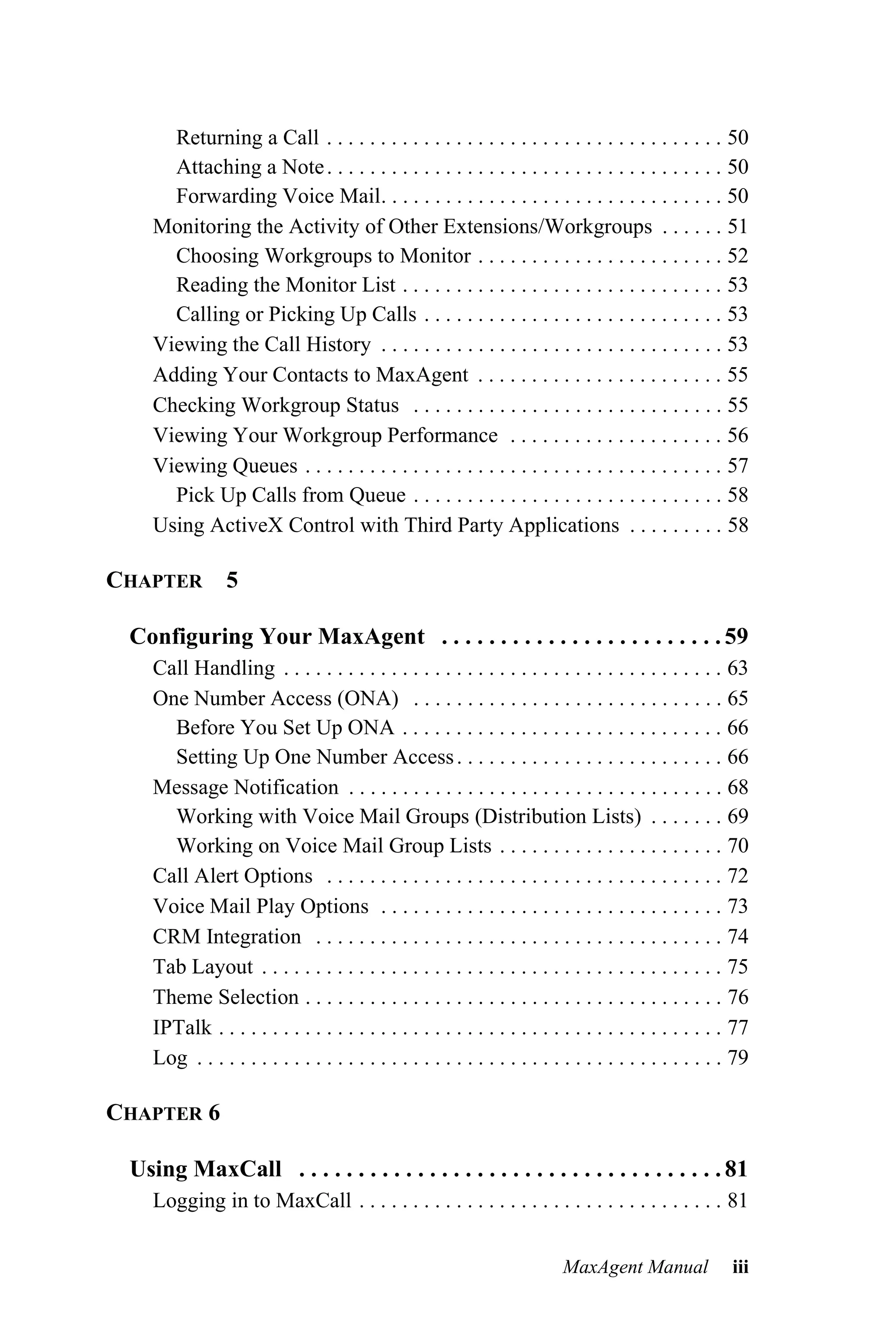 Returning a Call . . . . . . . . . . . . . . . . . . . . . . . . . . . . . . . . . . . . . 50
      Attaching a Note . . . . . . . . . . . . . . . . . . . . . . . . . . . . . . . . . . . . . 50
      Forwarding Voice Mail. . . . . . . . . . . . . . . . . . . . . . . . . . . . . . . . 50
    Monitoring the Activity of Other Extensions/Workgroups . . . . . . 51
      Choosing Workgroups to Monitor . . . . . . . . . . . . . . . . . . . . . . . 52
      Reading the Monitor List . . . . . . . . . . . . . . . . . . . . . . . . . . . . . . 53
      Calling or Picking Up Calls . . . . . . . . . . . . . . . . . . . . . . . . . . . . 53
    Viewing the Call History . . . . . . . . . . . . . . . . . . . . . . . . . . . . . . . . 53
    Adding Your Contacts to MaxAgent . . . . . . . . . . . . . . . . . . . . . . . 55
    Checking Workgroup Status . . . . . . . . . . . . . . . . . . . . . . . . . . . . . 55
    Viewing Your Workgroup Performance . . . . . . . . . . . . . . . . . . . . 56
    Viewing Queues . . . . . . . . . . . . . . . . . . . . . . . . . . . . . . . . . . . . . . . 57
      Pick Up Calls from Queue . . . . . . . . . . . . . . . . . . . . . . . . . . . . . 58
    Using ActiveX Control with Third Party Applications . . . . . . . . . 58

CHAPTER         5

 Configuring Your MaxAgent . . . . . . . . . . . . . . . . . . . . . . . . 59
    Call Handling . . . . . . . . . . . . . . . . . . . . . . . . . . . . . . . . . . . . . . . . . 63
    One Number Access (ONA) . . . . . . . . . . . . . . . . . . . . . . . . . . . . . 65
      Before You Set Up ONA . . . . . . . . . . . . . . . . . . . . . . . . . . . . . . 66
      Setting Up One Number Access . . . . . . . . . . . . . . . . . . . . . . . . . 66
    Message Notification . . . . . . . . . . . . . . . . . . . . . . . . . . . . . . . . . . . 68
      Working with Voice Mail Groups (Distribution Lists) . . . . . . . 69
      Working on Voice Mail Group Lists . . . . . . . . . . . . . . . . . . . . . 70
    Call Alert Options . . . . . . . . . . . . . . . . . . . . . . . . . . . . . . . . . . . . . 72
    Voice Mail Play Options . . . . . . . . . . . . . . . . . . . . . . . . . . . . . . . . 73
    CRM Integration . . . . . . . . . . . . . . . . . . . . . . . . . . . . . . . . . . . . . . 74
    Tab Layout . . . . . . . . . . . . . . . . . . . . . . . . . . . . . . . . . . . . . . . . . . . 75
    Theme Selection . . . . . . . . . . . . . . . . . . . . . . . . . . . . . . . . . . . . . . . 76
    IPTalk . . . . . . . . . . . . . . . . . . . . . . . . . . . . . . . . . . . . . . . . . . . . . . . 77
    Log . . . . . . . . . . . . . . . . . . . . . . . . . . . . . . . . . . . . . . . . . . . . . . . . . 79

CHAPTER 6

 Using MaxCall . . . . . . . . . . . . . . . . . . . . . . . . . . . . . . . . . . . . 81
    Logging in to MaxCall . . . . . . . . . . . . . . . . . . . . . . . . . . . . . . . . . . 81


                                                                           MaxAgent Manual               iii
 