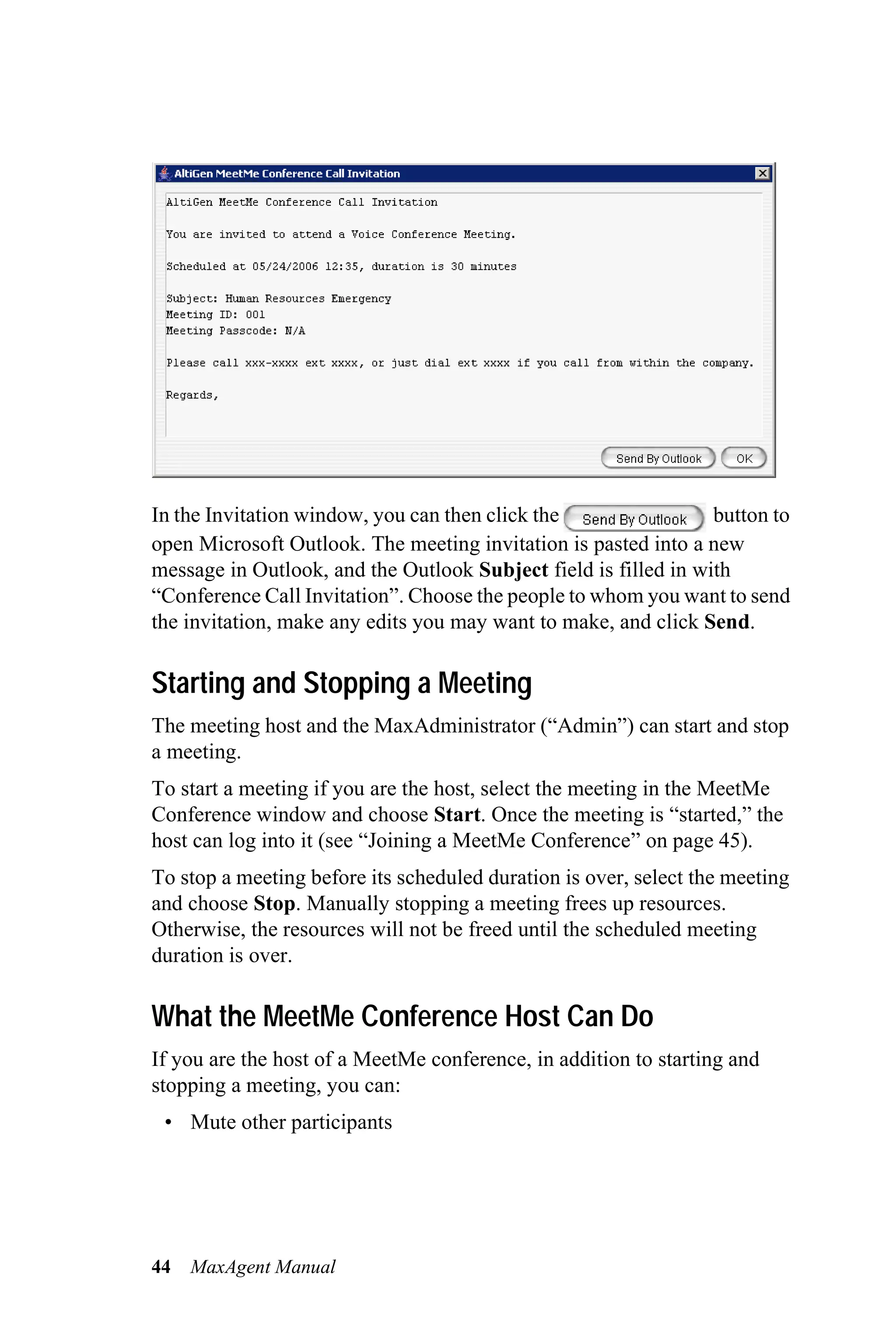 In the Invitation window, you can then click the                 button to
open Microsoft Outlook. The meeting invitation is pasted into a new
message in Outlook, and the Outlook Subject field is filled in with
“Conference Call Invitation”. Choose the people to whom you want to send
the invitation, make any edits you may want to make, and click Send.

Starting and Stopping a Meeting
The meeting host and the MaxAdministrator (“Admin”) can start and stop
a meeting.
To start a meeting if you are the host, select the meeting in the MeetMe
Conference window and choose Start. Once the meeting is “started,” the
host can log into it (see “Joining a MeetMe Conference” on page 45).
To stop a meeting before its scheduled duration is over, select the meeting
and choose Stop. Manually stopping a meeting frees up resources.
Otherwise, the resources will not be freed until the scheduled meeting
duration is over.

What the MeetMe Conference Host Can Do
If you are the host of a MeetMe conference, in addition to starting and
stopping a meeting, you can:
 • Mute other participants




44   MaxAgent Manual
 