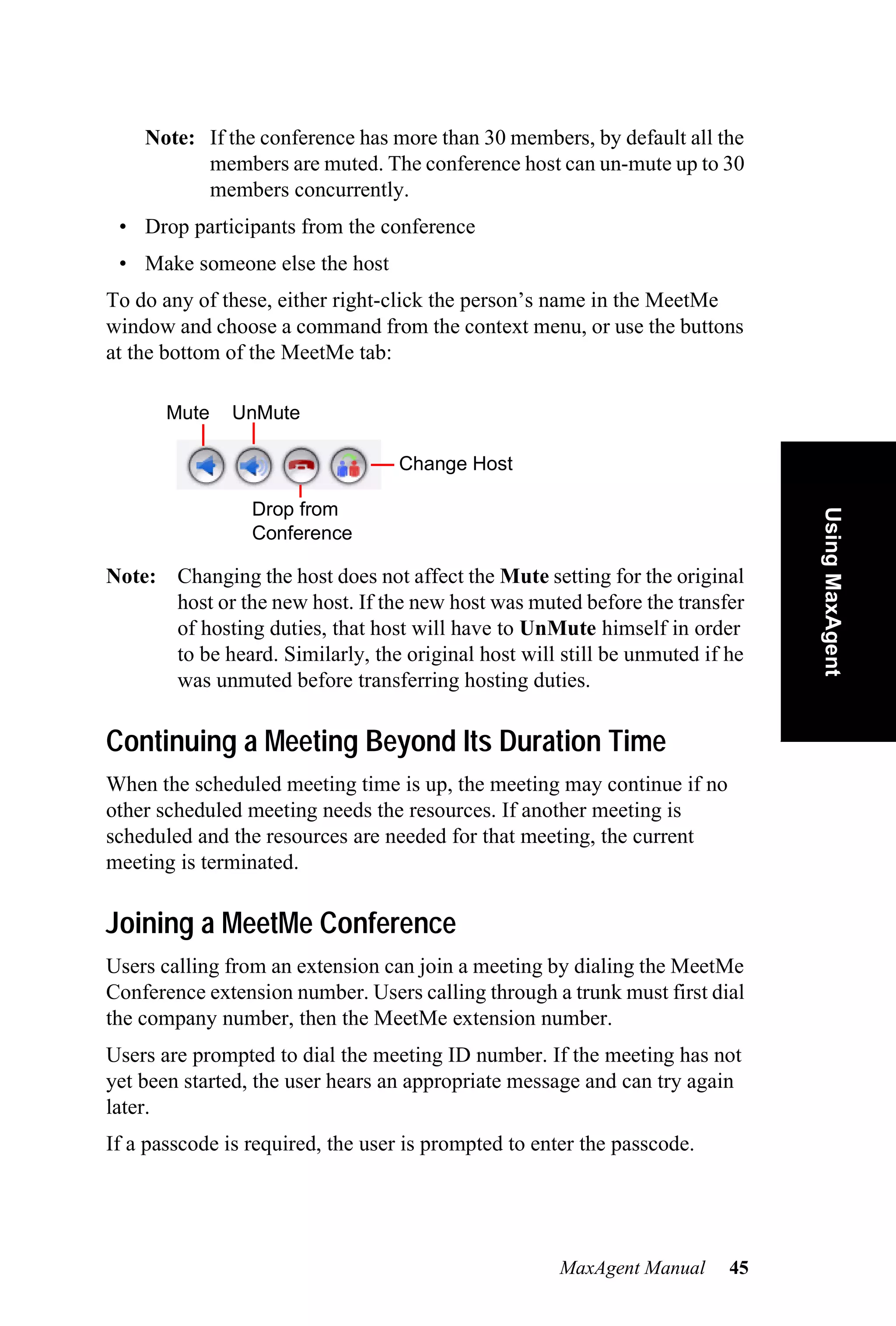 Note: If the conference has more than 30 members, by default all the
          members are muted. The conference host can un-mute up to 30
          members concurrently.
 • Drop participants from the conference
 • Make someone else the host
To do any of these, either right-click the person’s name in the MeetMe
window and choose a command from the context menu, or use the buttons
at the bottom of the MeetMe tab:

       Mute   UnMute

                                  Change Host

                 Drop from




                                                                              Using MaxAgent
                 Conference

Note: Changing the host does not affect the Mute setting for the original
      host or the new host. If the new host was muted before the transfer
      of hosting duties, that host will have to UnMute himself in order
      to be heard. Similarly, the original host will still be unmuted if he
      was unmuted before transferring hosting duties.

Continuing a Meeting Beyond Its Duration Time
When the scheduled meeting time is up, the meeting may continue if no
other scheduled meeting needs the resources. If another meeting is
scheduled and the resources are needed for that meeting, the current
meeting is terminated.

Joining a MeetMe Conference
Users calling from an extension can join a meeting by dialing the MeetMe
Conference extension number. Users calling through a trunk must first dial
the company number, then the MeetMe extension number.
Users are prompted to dial the meeting ID number. If the meeting has not
yet been started, the user hears an appropriate message and can try again
later.
If a passcode is required, the user is prompted to enter the passcode.




                                                     MaxAgent Manual     45
 