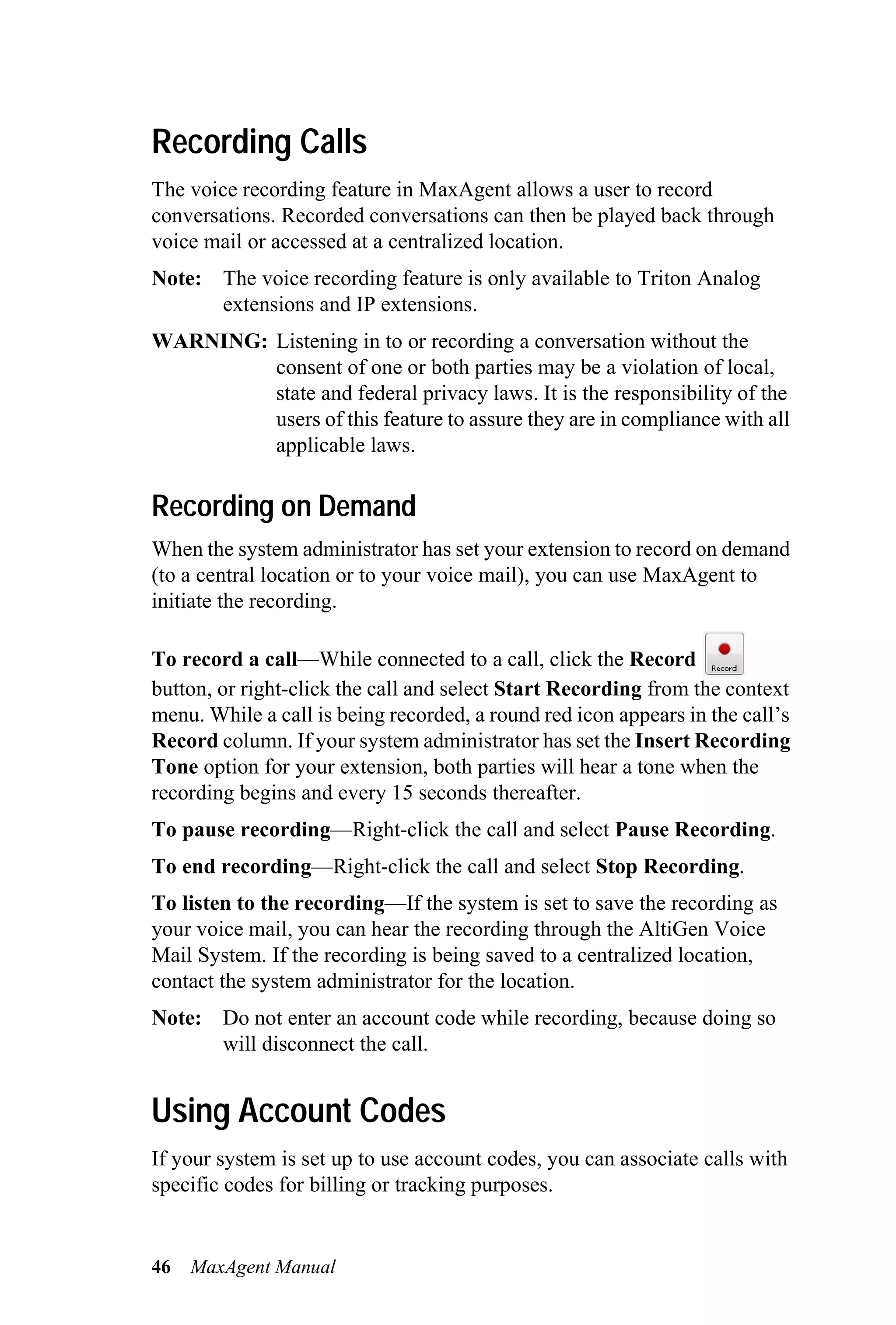 Recording Calls
The voice recording feature in MaxAgent allows a user to record
conversations. Recorded conversations can then be played back through
voice mail or accessed at a centralized location.
Note: The voice recording feature is only available to Triton Analog
      extensions and IP extensions.
WARNING: Listening in to or recording a conversation without the
         consent of one or both parties may be a violation of local,
         state and federal privacy laws. It is the responsibility of the
         users of this feature to assure they are in compliance with all
         applicable laws.

Recording on Demand
When the system administrator has set your extension to record on demand
(to a central location or to your voice mail), you can use MaxAgent to
initiate the recording.

To record a call—While connected to a call, click the Record
button, or right-click the call and select Start Recording from the context
menu. While a call is being recorded, a round red icon appears in the call’s
Record column. If your system administrator has set the Insert Recording
Tone option for your extension, both parties will hear a tone when the
recording begins and every 15 seconds thereafter.
To pause recording—Right-click the call and select Pause Recording.
To end recording—Right-click the call and select Stop Recording.
To listen to the recording—If the system is set to save the recording as
your voice mail, you can hear the recording through the AltiGen Voice
Mail System. If the recording is being saved to a centralized location,
contact the system administrator for the location.
Note: Do not enter an account code while recording, because doing so
      will disconnect the call.


Using Account Codes
If your system is set up to use account codes, you can associate calls with
specific codes for billing or tracking purposes.


46   MaxAgent Manual
 