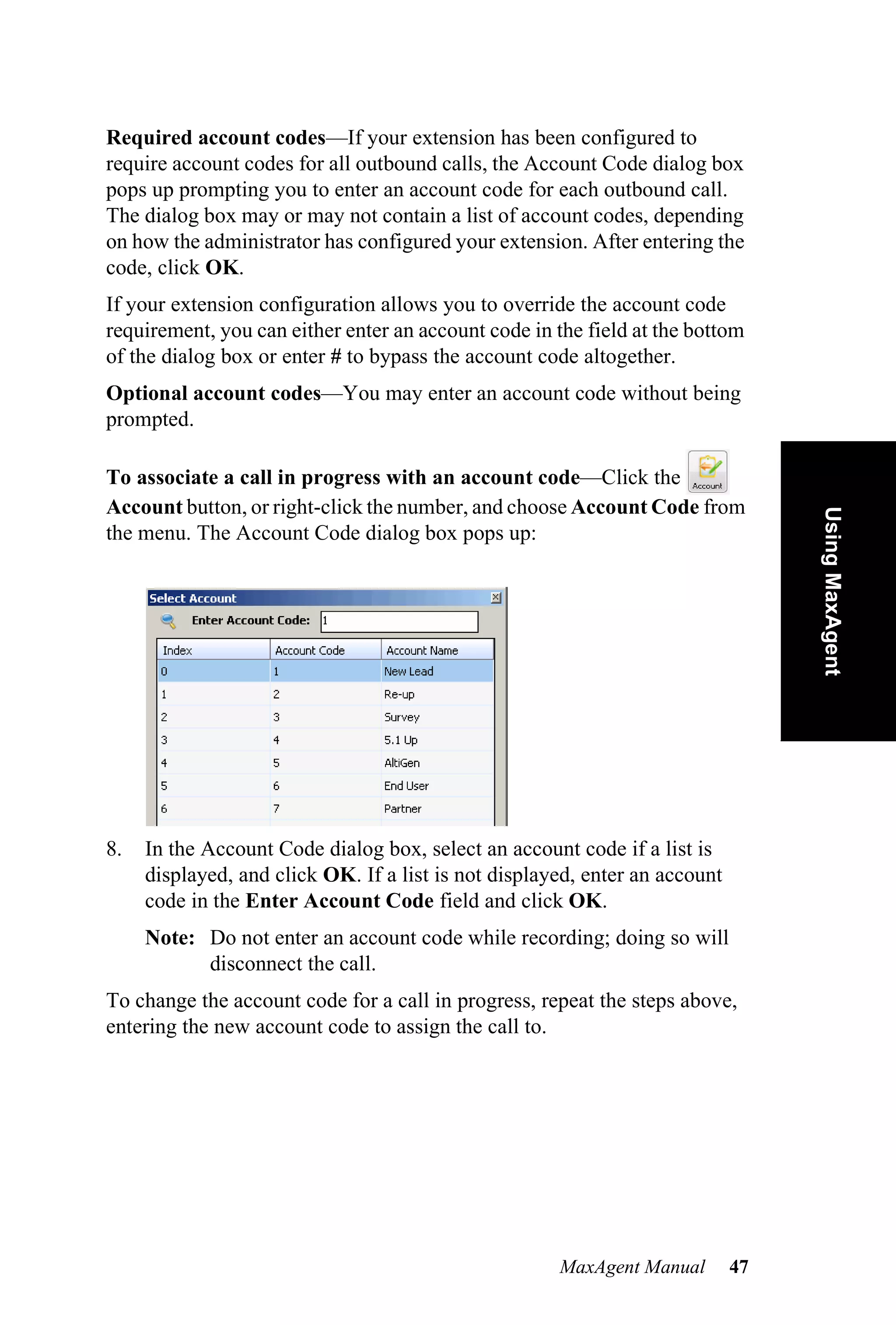 Required account codes—If your extension has been configured to
require account codes for all outbound calls, the Account Code dialog box
pops up prompting you to enter an account code for each outbound call.
The dialog box may or may not contain a list of account codes, depending
on how the administrator has configured your extension. After entering the
code, click OK.
If your extension configuration allows you to override the account code
requirement, you can either enter an account code in the field at the bottom
of the dialog box or enter # to bypass the account code altogether.
Optional account codes—You may enter an account code without being
prompted.

To associate a call in progress with an account code—Click the
Account button, or right-click the number, and choose Account Code from




                                                                                  Using MaxAgent
the menu. The Account Code dialog box pops up:




8.   In the Account Code dialog box, select an account code if a list is
     displayed, and click OK. If a list is not displayed, enter an account
     code in the Enter Account Code field and click OK.
     Note: Do not enter an account code while recording; doing so will
           disconnect the call.
To change the account code for a call in progress, repeat the steps above,
entering the new account code to assign the call to.




                                                      MaxAgent Manual        47
 