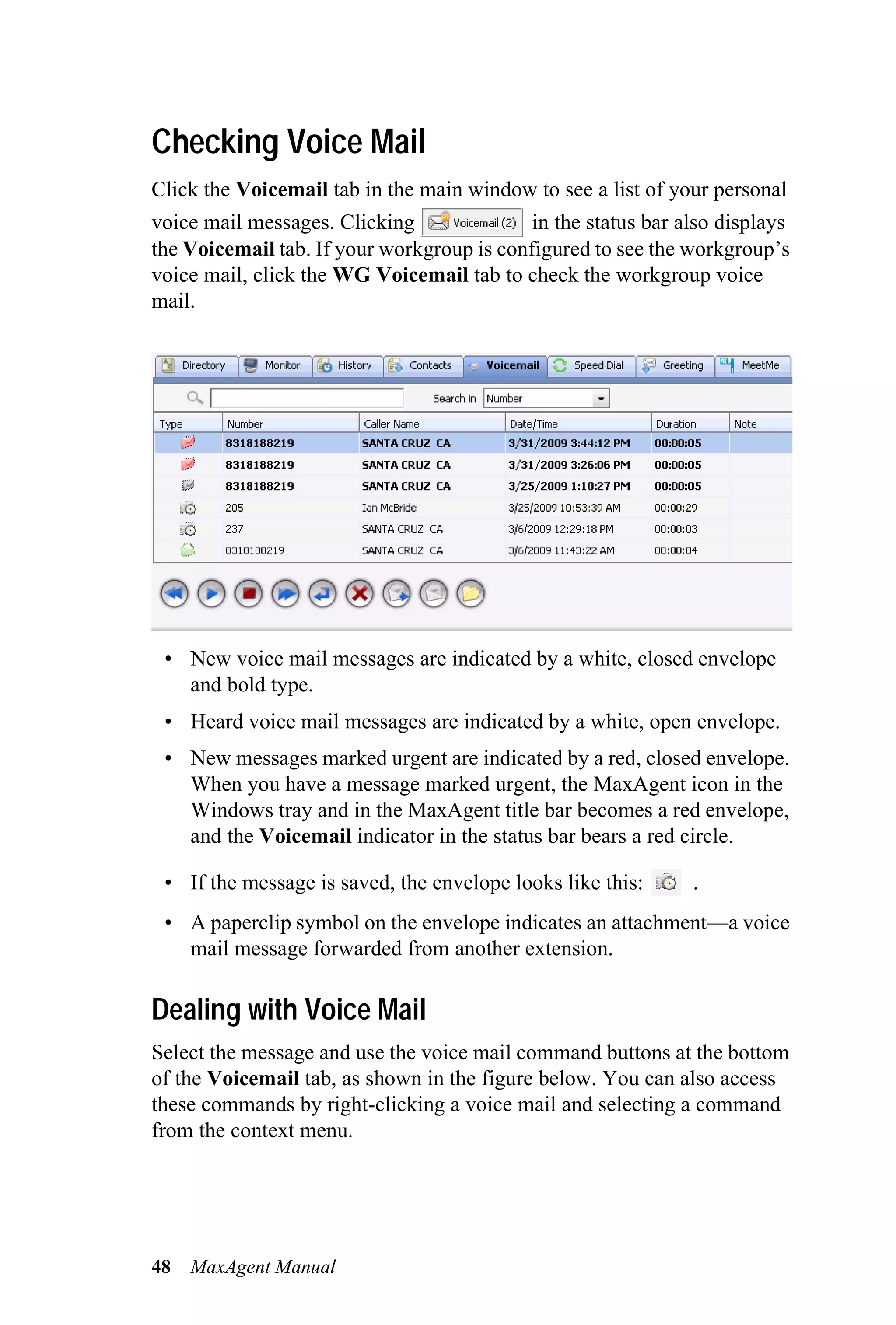 Checking Voice Mail
Click the Voicemail tab in the main window to see a list of your personal
voice mail messages. Clicking               in the status bar also displays
the Voicemail tab. If your workgroup is configured to see the workgroup’s
voice mail, click the WG Voicemail tab to check the workgroup voice
mail.




 • New voice mail messages are indicated by a white, closed envelope
   and bold type.
 • Heard voice mail messages are indicated by a white, open envelope.
 • New messages marked urgent are indicated by a red, closed envelope.
   When you have a message marked urgent, the MaxAgent icon in the
   Windows tray and in the MaxAgent title bar becomes a red envelope,
   and the Voicemail indicator in the status bar bears a red circle.

 • If the message is saved, the envelope looks like this:      .
 • A paperclip symbol on the envelope indicates an attachment—a voice
   mail message forwarded from another extension.

Dealing with Voice Mail
Select the message and use the voice mail command buttons at the bottom
of the Voicemail tab, as shown in the figure below. You can also access
these commands by right-clicking a voice mail and selecting a command
from the context menu.




48   MaxAgent Manual
 