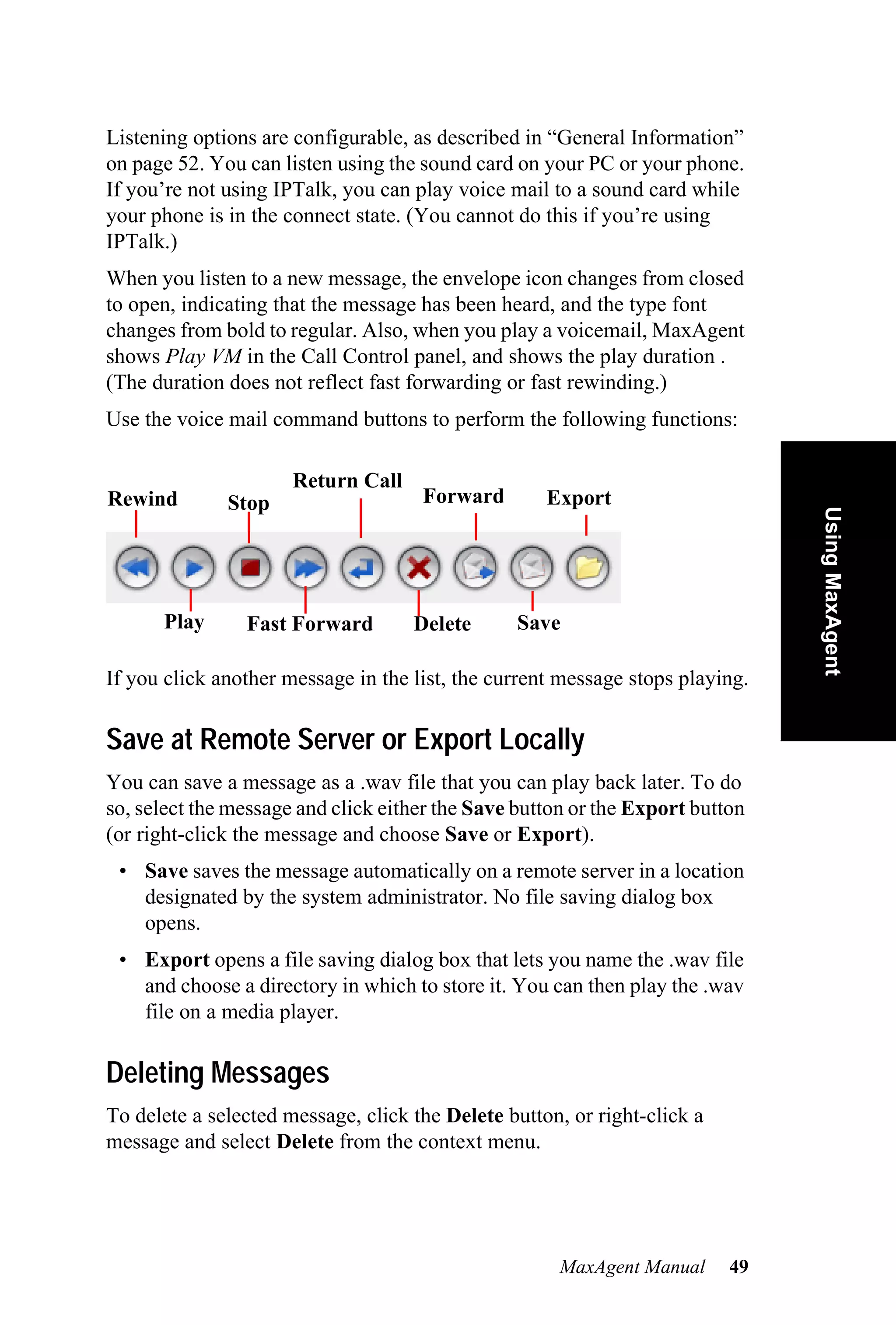 Listening options are configurable, as described in “General Information”
on page 52. You can listen using the sound card on your PC or your phone.
If you’re not using IPTalk, you can play voice mail to a sound card while
your phone is in the connect state. (You cannot do this if you’re using
IPTalk.)
When you listen to a new message, the envelope icon changes from closed
to open, indicating that the message has been heard, and the type font
changes from bold to regular. Also, when you play a voicemail, MaxAgent
shows Play VM in the Call Control panel, and shows the play duration .
(The duration does not reflect fast forwarding or fast rewinding.)
Use the voice mail command buttons to perform the following functions:

                      Return Call
Rewind        Stop                   Forward        Export




                                                                               Using MaxAgent
      Play      Fast Forward        Delete      Save

If you click another message in the list, the current message stops playing.

Save at Remote Server or Export Locally
You can save a message as a .wav file that you can play back later. To do
so, select the message and click either the Save button or the Export button
(or right-click the message and choose Save or Export).
 • Save saves the message automatically on a remote server in a location
   designated by the system administrator. No file saving dialog box
   opens.
 • Export opens a file saving dialog box that lets you name the .wav file
   and choose a directory in which to store it. You can then play the .wav
   file on a media player.

Deleting Messages
To delete a selected message, click the Delete button, or right-click a
message and select Delete from the context menu.




                                                     MaxAgent Manual      49
 