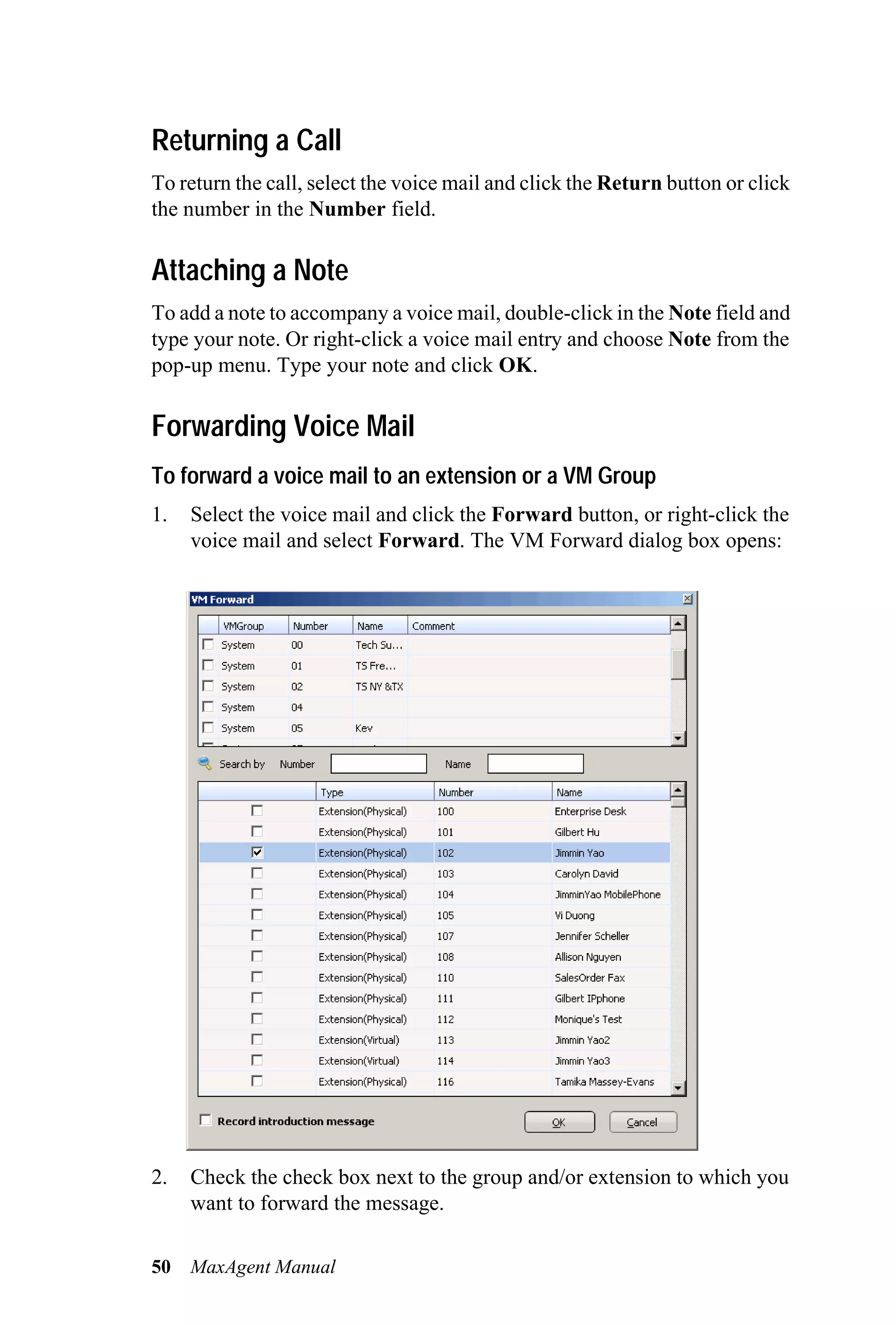 Returning a Call
To return the call, select the voice mail and click the Return button or click
the number in the Number field.

Attaching a Note
To add a note to accompany a voice mail, double-click in the Note field and
type your note. Or right-click a voice mail entry and choose Note from the
pop-up menu. Type your note and click OK.

Forwarding Voice Mail
To forward a voice mail to an extension or a VM Group
1.   Select the voice mail and click the Forward button, or right-click the
     voice mail and select Forward. The VM Forward dialog box opens:




2.   Check the check box next to the group and/or extension to which you
     want to forward the message.

50   MaxAgent Manual
 
