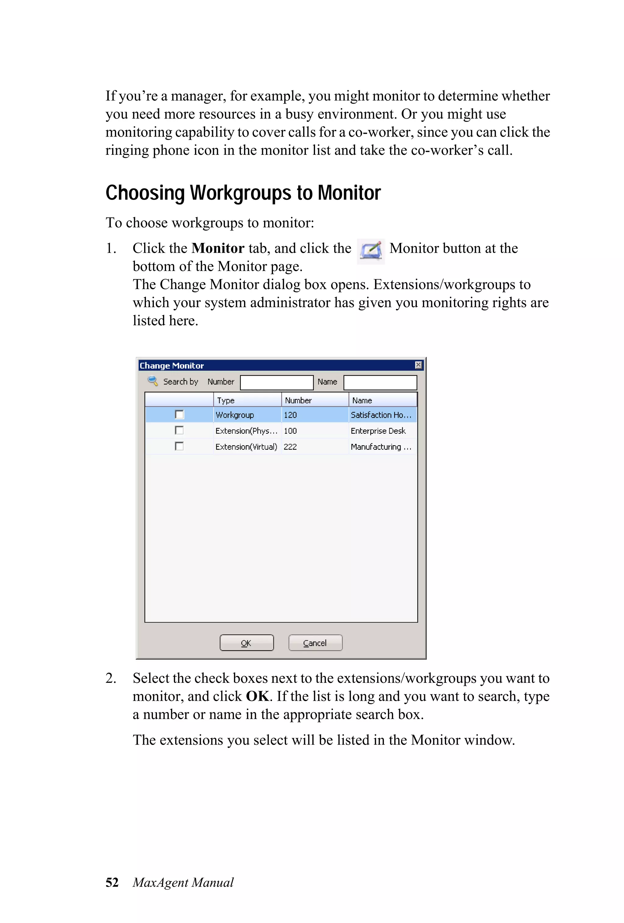 If you’re a manager, for example, you might monitor to determine whether
you need more resources in a busy environment. Or you might use
monitoring capability to cover calls for a co-worker, since you can click the
ringing phone icon in the monitor list and take the co-worker’s call.

Choosing Workgroups to Monitor
To choose workgroups to monitor:
1.   Click the Monitor tab, and click the     Monitor button at the
     bottom of the Monitor page.
     The Change Monitor dialog box opens. Extensions/workgroups to
     which your system administrator has given you monitoring rights are
     listed here.




2.   Select the check boxes next to the extensions/workgroups you want to
     monitor, and click OK. If the list is long and you want to search, type
     a number or name in the appropriate search box.
     The extensions you select will be listed in the Monitor window.




52   MaxAgent Manual
 