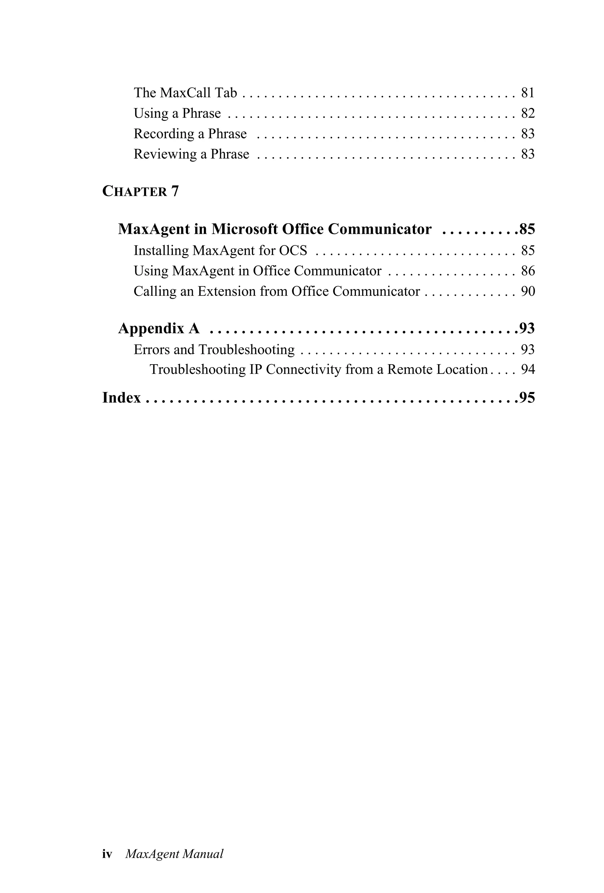 The MaxCall Tab . . . . . . . . . . . . . . . . . . . . . . . . . . . . . . . . . . . . . .      81
       Using a Phrase . . . . . . . . . . . . . . . . . . . . . . . . . . . . . . . . . . . . . . . .   82
       Recording a Phrase . . . . . . . . . . . . . . . . . . . . . . . . . . . . . . . . . . . .       83
       Reviewing a Phrase . . . . . . . . . . . . . . . . . . . . . . . . . . . . . . . . . . . .       83

CHAPTER 7

   MaxAgent in Microsoft Office Communicator . . . . . . . . . .85
       Installing MaxAgent for OCS . . . . . . . . . . . . . . . . . . . . . . . . . . . . 85
       Using MaxAgent in Office Communicator . . . . . . . . . . . . . . . . . . 86
       Calling an Extension from Office Communicator . . . . . . . . . . . . . 90

   Appendix A . . . . . . . . . . . . . . . . . . . . . . . . . . . . . . . . . . . . . . .93
       Errors and Troubleshooting . . . . . . . . . . . . . . . . . . . . . . . . . . . . . . 93
         Troubleshooting IP Connectivity from a Remote Location . . . . 94
Index . . . . . . . . . . . . . . . . . . . . . . . . . . . . . . . . . . . . . . . . . . . . . . .95




iv MaxAgent Manual
 